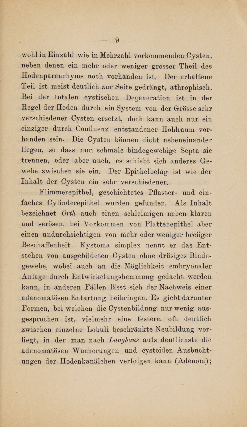 wohl in Einzahl wie in Mehrzahl vorkommenden Cysten, neben denen ein mehr oder weniger grosser Theil des Hodenparenchyms noch vorhanden ist. Der erhaltene Teil ist meist deutlich zur Seite gedrängt, athrophisch. Bei der totalen cystischen Degeneration ist in der Hegel der Hoden durch ein System von der Grösse sehr verschiedener Cysten ersetzt, doch kann auch nur ein einziger durch Confluenz entstandener Hohlraum vor¬ handen sein. Die Cysten können dicht nebeneinander liegen, so dass nur schmale bindegewebige Septa sie trennen, oder aber auch, es schiebt sich anderes Ge¬ webe zwischen sie ein. Der Epithelbelag ist wie der Inhalt der Cysten ein sehr verschiedener. Flimmerepithel, geschichtetes Pflaster- und ein¬ faches Cylinderepithel wurden gefunden. Als Inhalt bezeichnet Orth auch einen schleimigen neben klaren und serösen, bei Vorkommen von Plattenepithel aber einen undurchsichtigen von mehr oder weniger breiiger Beschaffenheit. Kystoma simplex nennt er das Ent¬ stehen von ausgebildeten Cysten ohne drüsiges Binde¬ gewebe, wobei auch an die Möglichkeit embryonaler Anlage durch Entwickelungshemmung gedacht werden kann, in anderen Fällen lässt sich der Nachweis einer adenomatösen Entartung beibringen. Es giebt darunter Formen, bei welchen die Cystenbildung nur wenig aus¬ gesprochen ist, vielmehr eine festere, oft deutlich zwischen einzelne Lobuli beschränkte Neubildung vor¬ liegt, in der man nach Langhaus aufs deutlichste die adenomatösen Wucherungen und cystoiden Ausbucht¬ ungen der Hodenkanälchen verfolgen kann (Adenom);