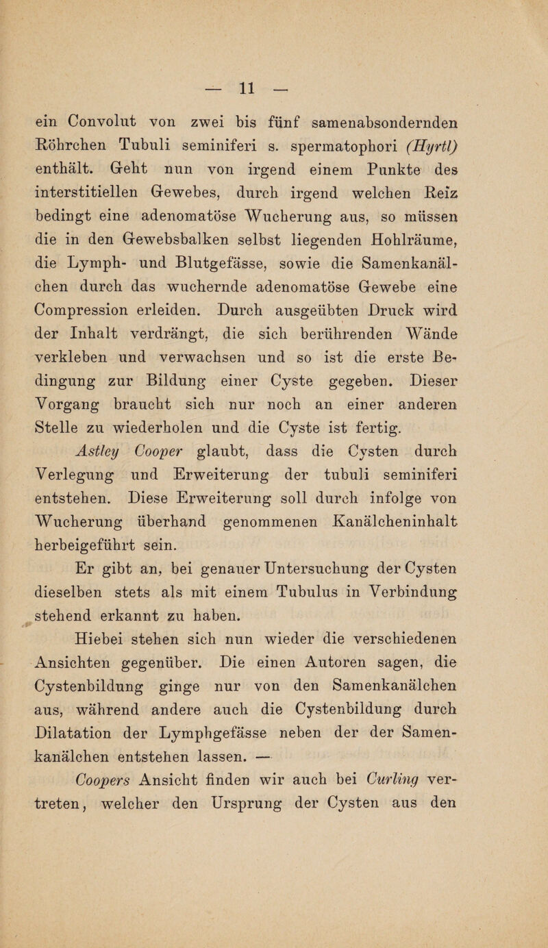 ein Convolut von zwei bis fünf samenabsondernden Röhrchen Tubuli seminiferi s. spermatophori (Hyrtl) enthält. Geht nun von irgend einem Punkte des interstitiellen Gewebes, durch irgend welchen Reiz bedingt eine adenomatöse Wucherung aus, so müssen die in den Gewebsbalken selbst liegenden Hohlräume, die Lymph- und Blutgefässe, sowie die Samenkanäl¬ chen durch das wuchernde adenomatöse Gewebe eine Compression erleiden. Durch ausgeübten Druck wird » der Inhalt verdrängt, die sich berührenden Wände verkleben und verwachsen und so ist die erste Be¬ dingung zur Bildung einer Cyste gegeben. Dieser Vorgang braucht sich nur noch an einer anderen Stelle zu wiederholen und die Cyste ist fertig. Astley Cooper glaubt, dass die Cysten durch Verlegung und Erweiterung der tubuli seminiferi entstehen. Diese Erweiterung soll durch infolge von Wucherung überhand genommenen Kanälcheninhalt herbeigeführt sein. Er gibt an, bei genauer Untersuchung der Cysten dieselben stets als mit einem Tubulus in Verbindung stehend erkannt zu haben. Hiebei stehen sich nun wieder die verschiedenen Ansichten gegenüber. Die einen Autoren sagen, die Cystenbildung ginge nur von den Samenkanälchen aus, während andere auch die Cystenbildung durch Dilatation der Lymphgefässe neben der der Samen¬ kanälchen entstehen lassen. — Coopers Ansicht finden wir auch bei Curling ver¬ treten , welcher den Ursprung der Cysten aus den