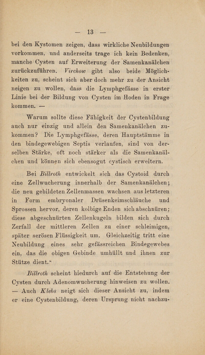 bei den Kystomen zeigen, dass wirkliche Neubildungen Vorkommen, und anderseits trage ich kein Bedenken, manche Cysten auf Erweiterung der Samenkanälchen zurückzuführen. Virchow gibt also beide Möglich¬ keiten zu, scheint sich aber doch mehr zu der Ansicht neigen zu wollen, dass die Lymphgefässe in erster Linie bei der Bildung von Cysten im Hoden in Frage kommen. — Warum sollte diese Fähigkeit der Cystenbildung auch nur einzig und allein den Samenkanälchen zu¬ kommen? Die Lymphgefässe, deren Hauptstämme in den bindegewebigen Septis verlaufen, sind von der¬ selben Stärke, oft noch stärker als die Samenkanäl¬ chen und können sich ebensogut cystisch erweitern. Bei Billroth entwickelt sich das Cystoid durch eine Zellwucherung innerhalb der Samenkanälchen; die neu gebildeten Zellenmassen wachsen aus letzteren in Form embryonaler Drüsenkeimschläuche und Sprossen hervor, deren koibige Enden sich abschnüren; diese abgeschnürten Zellenkugeln bilden sich durch Zerfall der mittleren Zellen zu einer schleimigen, später serösen Flüssigkeit um. Gleichzeitig tritt eine Neubildung eines sehr gefässreichen Bindegewebes ein, das die obigen Gebinde umhüllt und ihnen zur Stütze dient.“ Billroth scheint hiedurch auf die Entstehung der Cysten durch Adenomwucherung hinweisen zu wollen. — Auch Klebs neigt sich dieser Ansicht zu, indem er eine Cystenbildung, deren Ursprung nicht nachzu-