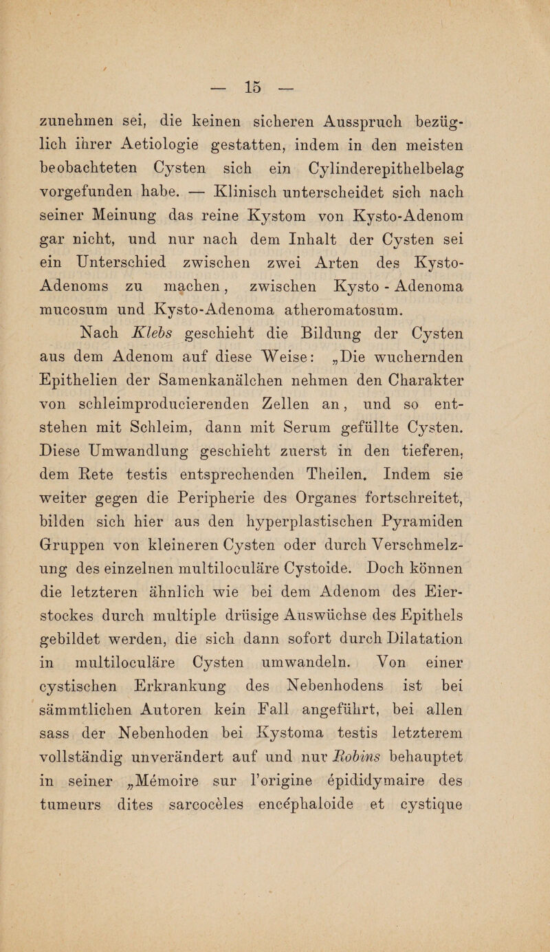 / zunehmen sei, die keinen sicheren Ausspruch bezüg¬ lich ihrer Aetiologie gestatten, indem in den meisten beobachteten Cysten sich ein Cylinderepithelbelag vorgefunden habe. — Klinisch unterscheidet sich nach seiner Meinung das reine Kystom von Kysto-Adenom gar nicht, und nur nach dem Inhalt der Cysten sei ein Unterschied zwischen zwei Arten des Kysto- Adenoms zu machen, zwischen Kysto - Adenoma mucosum und Kysto-Adenoma atheromatosum. Nach Klebs geschieht die Bildung der Cysten aus dem Adenom auf diese Weise: „Die wuchernden Epithelien der Samenkanälchen nehmen den Charakter von schleimproducierenden Zellen an, und so ent¬ stehen mit Schleim, dann mit Serum gefüllte Cysten. Diese Umwandlung geschieht zuerst in den tieferen, dem Rete testis entsprechenden Theilen. Indem sie weiter gegen die Peripherie des Organes fortschreitet, bilden sich hier aus den hyperplastischen Pyramiden Gruppen von kleineren Cysten oder durch Verschmelz¬ ung des einzelnen multiloculäre Cystoide. Doch können die letzteren ähnlich wie bei dem Adenom des Eier¬ stockes durch multiple drüsige Auswüchse des Epithels gebildet werden, die sich dann sofort durch Dilatation in multiloculäre Cysten umwandeln. Von einer cystischen Erkrankung des Nebenhodens ist bei sämmtlichen Autoren kein Fall angeführt, bei allen sass der Nebenhoden bei Kystoma testis letzterem vollständig unverändert auf und nur Eobins behauptet in seiner „Memoire sur l’origine epididymaire des tumeurs dites sarcoceles encephaloide et cystique