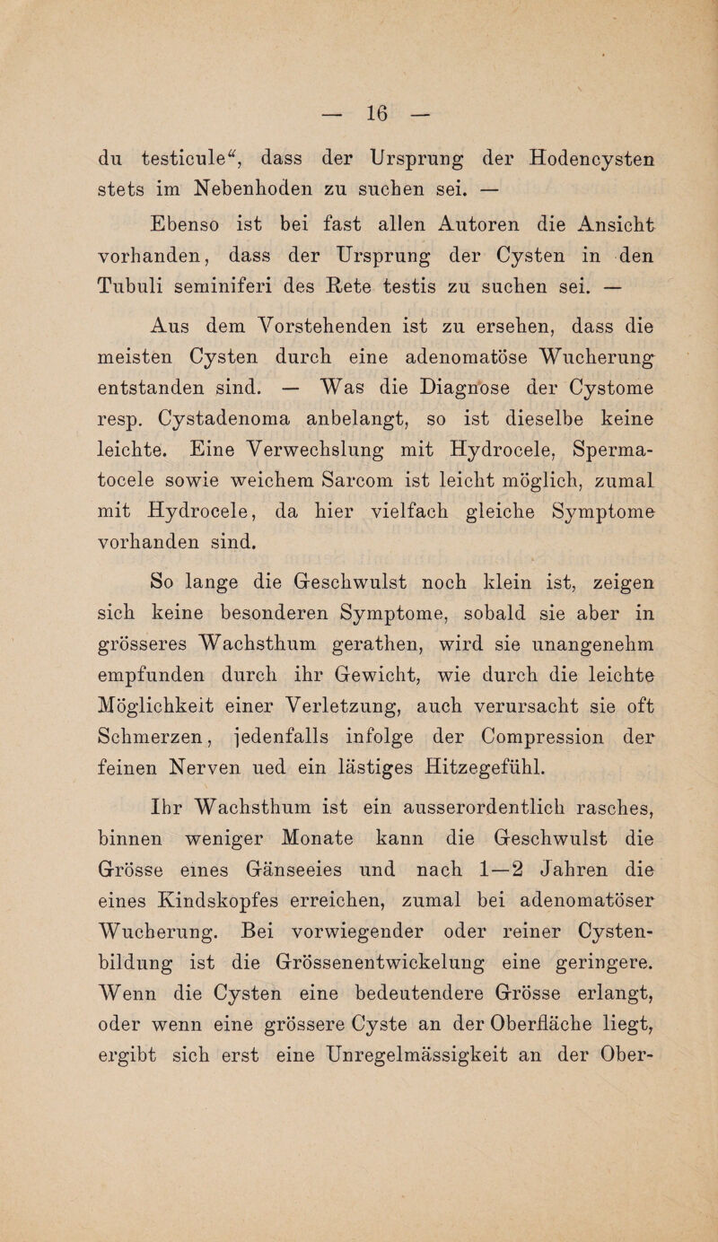 du testicule“, dass der Ursprung der Hodencysten stets im Nebenhoden zu suchen sei. — Ebenso ist bei fast allen Autoren die Ansicht vorhanden, dass der Ursprung der Cysten in den Tubuli seminiferi des Kete testis zu suchen sei. — Aus dem Vorstehenden ist zu ersehen, dass die meisten Cysten durch eine adenomatöse Wucherung entstanden sind. — Was die Diagnose der Cystome resp. Cystadenoma anbelangt, so ist dieselbe keine leichte. Eine Verwechslung mit Hydrocele, Sperma- tocele sowie weichem Sarcom ist leicht möglich, zumal mit Hydrocele, da hier vielfach gleiche Symptome vorhanden sind. So lange die Geschwulst noch klein ist, zeigen sich keine besonderen Symptome, sobald sie aber in grösseres Wachsthum gerathen, wird sie unangenehm empfunden durch ihr Gewicht, wie durch die leichte Möglichkeit einer Verletzung, auch verursacht sie oft Schmerzen, jedenfalls infolge der Compression der feinen Nerven ued ein lästiges Hitzegefühl. Ihr Wachsthum ist ein ausserordentlich rasches, binnen weniger Monate kann die Geschwulst die Grösse eines Gänseeies und nach 1—2 Jahren die eines Kindskopfes erreichen, zumal bei adenomatöser Wucherung. Bei vorwiegender oder reiner Cysten¬ bildung ist die Grössenentwickelung eine geringere. Wenn die Cysten eine bedeutendere Grösse erlangt, oder wenn eine grössere Cyste an der Oberfläche liegt, ergibt sich erst eine Unregelmässigkeit an der Ober-