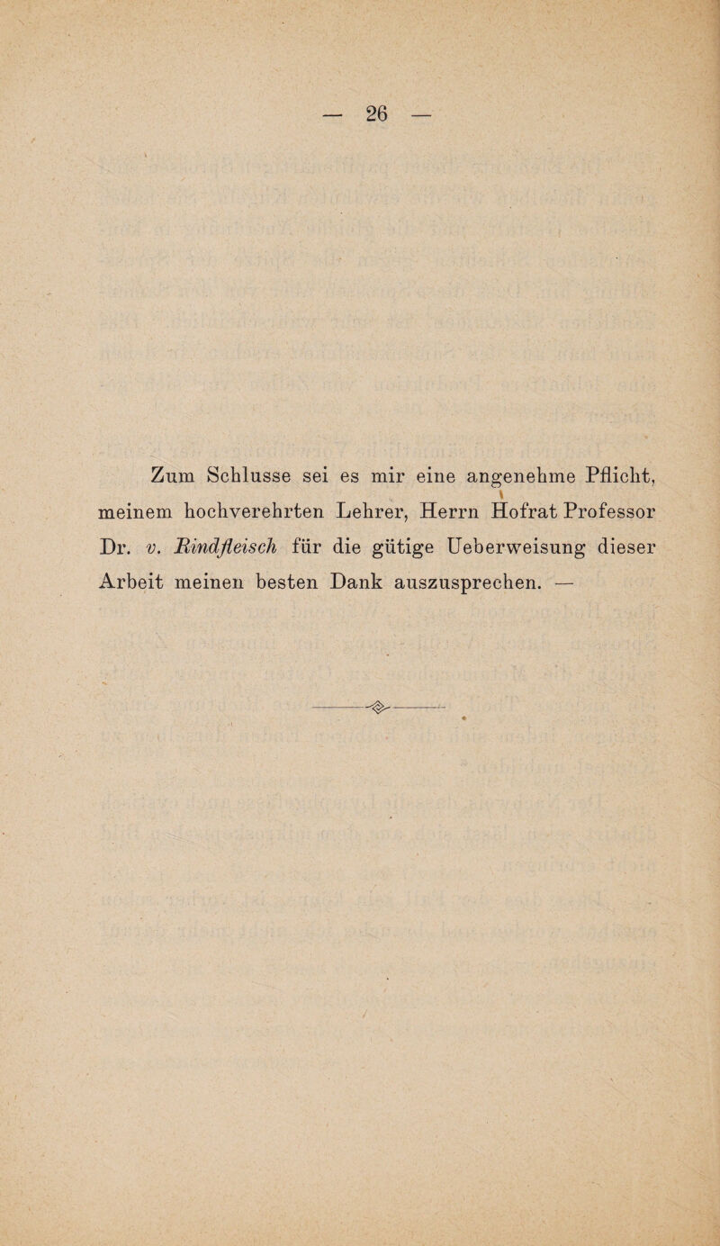Zum Schlüsse sei es mir eine angenehme Pflicht, \ meinem hochverehrten Lehrer, Herrn Hofrat Professor Dr. v. 'Rindfleisch für die gütige Ueberweisung dieser Arbeit meinen besten Dank auszusprechen. —