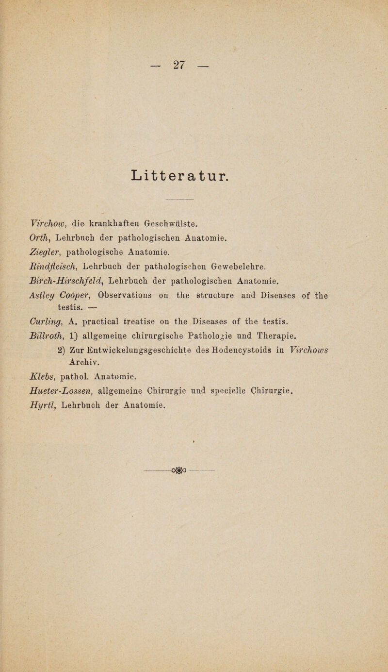 Litter atur. Virchow, die krankhaften Geschwülste. Orth, Lehrbuch der pathologischen Anatomie. Ziegler, pathologische Anatomie. Rindfleisch, Lehrbuch der pathologischen Gewebelehre. Birch-Hirschfeld, Lehrbuch der pathologischen Anatomie. Astley Cooper, Observations on the structure and Diseases of the testis. — Curling, A. practical treatise on the Diseases of the testis. Billroth, 1) allgemeine chirurgische Pathologie und Therapie. 2) Zur Entwickelungsgeschichte des Hodencystoids in Virchows Archiv. Klebs, pathol. Anatomie. Hueter-Lossen, allgemeine Chirurgie und specielle Chirurgie. Hyrtl, Lehrbuch der Anatomie. o®o