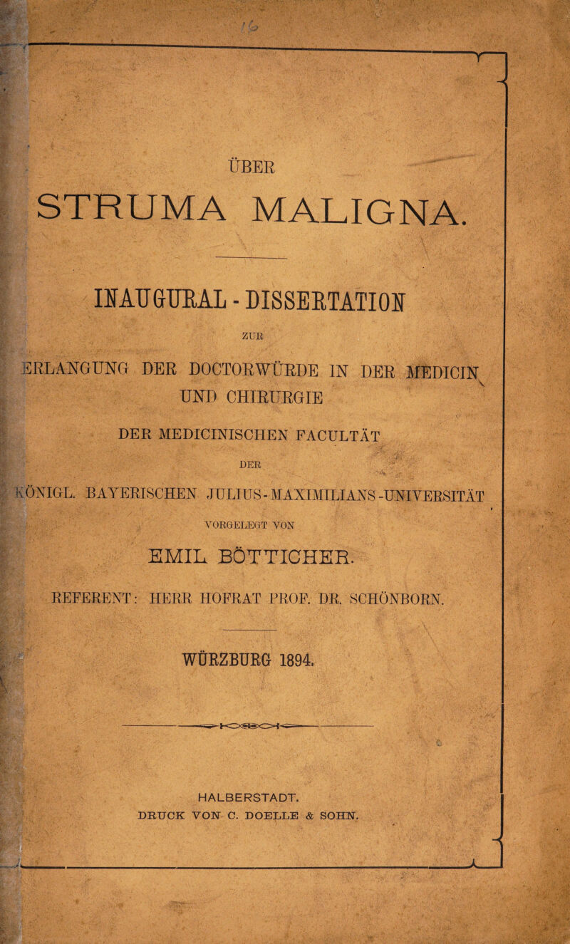 STRUMA MALIGNA. IIAUGUEAL - DISSERTATION ZUR ERLANGUNG DER DOCTORWÜRDE IN DER MEDICIN UND CHIRURGIE DER MEDICINISCHEN FACULTÄT DER A• ' •''*& ij$? ' KÖNIGE. BAYERISCHEN JULIUS-MAXIMILIANS-UNIVERSITÄT VORGELEGT VON EMIL BÖTTICHER. REFERENT: HERR HOFRAT PROF. DR. SCHÖNBORN. WÜRZBÜRG 1894. HALBERSTADT. DRUCK VON C. DOELLE & SOHN. \