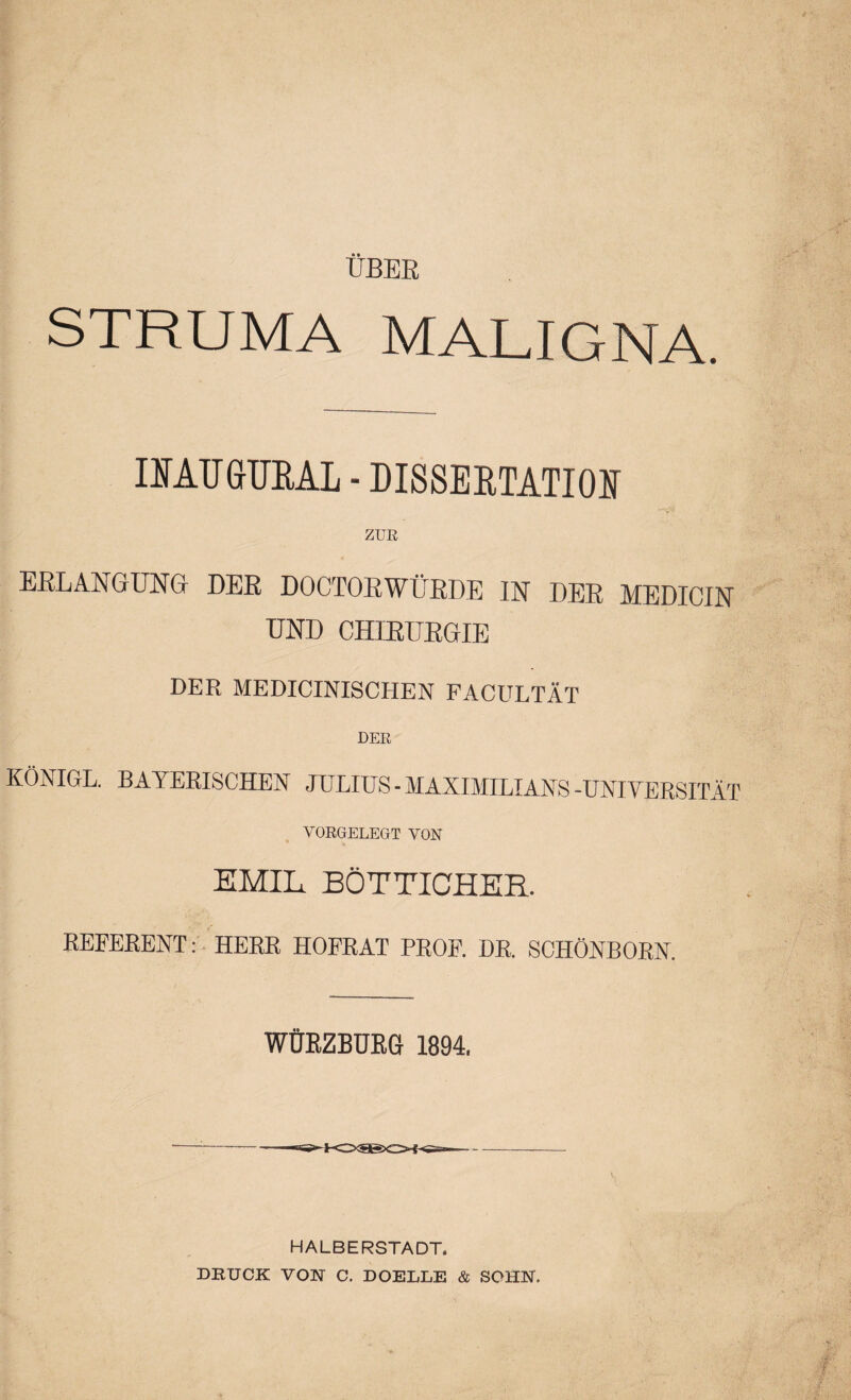 ÜBER STRUMA MALIGNA. IMUGUEAL • DISSERTATION ZUR ERLANGUNG DER DOCTORWÜRDE IN DER MEDICIN UND CHIRURGIE DER MEDICINISCHEN FACULTÄT DER KÖNIGE. BAYERISCHEN JULIUS - MAXIMILIANS -UNIVERSITÄT YORGELEGT VON EMIL BÖTTICHER. REFERENT: HERR HOFRÄT PROF. DR. SCHÖNBORN. WÜRZBURG 1894. HALBERSTADT. DRUCK VON C. DOELLE & SOHN.