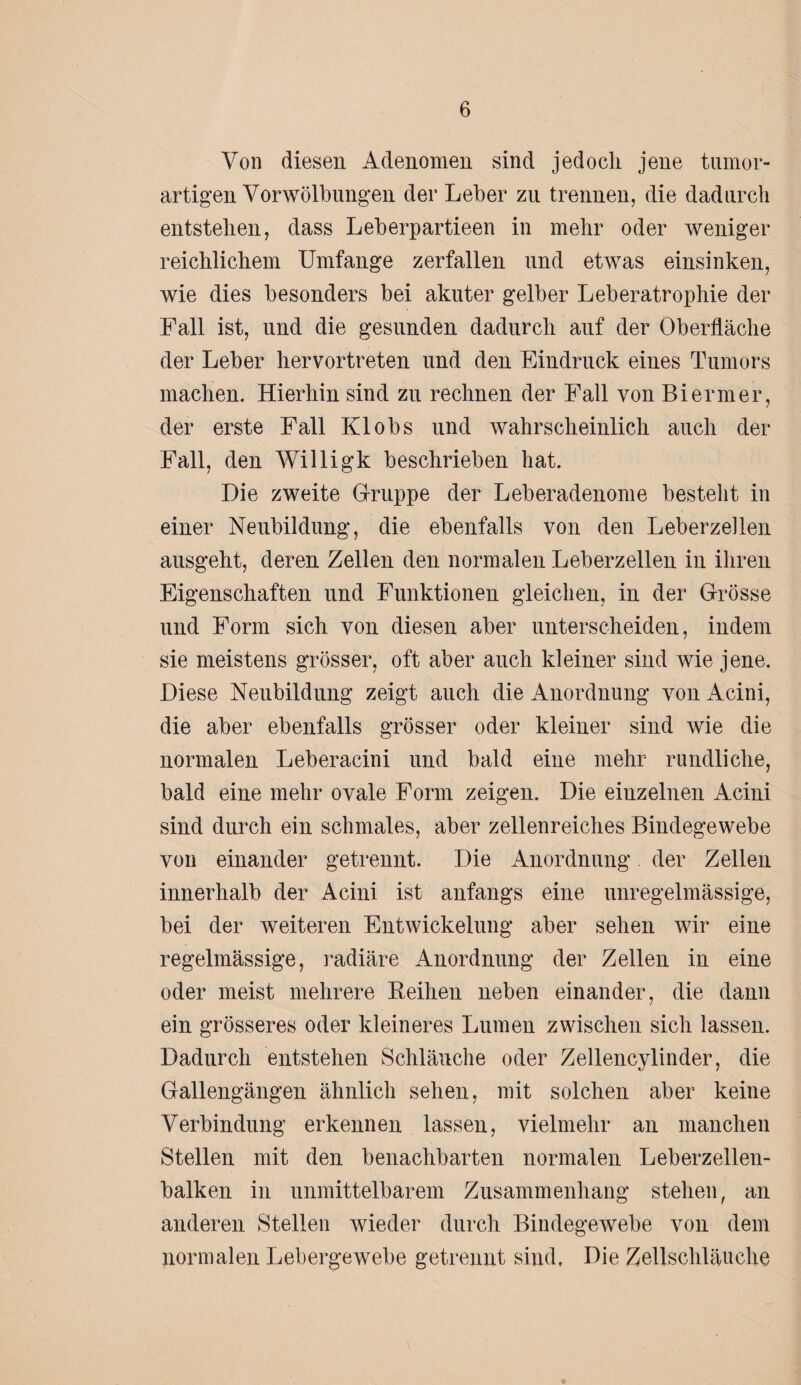 Von diesen Adenomen sind jedoch jene tumor- artigen Vor Wölbungen der Leber zu trennen, die dadurch entstehen, dass Leberpartieen in mehr oder weniger reichlichem Umfange zerfallen und etwas einsinken, wie dies besonders bei akuter gelber Leberatrophie der Fall ist, und die gesunden dadurch auf der Oberfläche der Leber hervortreten und den Eindruck eines Tumors machen. Hierhin sind zu rechnen der Fall von Bi er m er, der erste Fall Klobs und wahrscheinlich auch der Fall, den Willigk beschrieben hat. Die zweite Gruppe der Leberadenome besteht in einer Neubildung, die ebenfalls von den Leberzellen ausgeht, deren Zellen den normalen Leberzellen in ihren Eigenschaften und Funktionen gleichen, in der Grösse und Form sich von diesen aber unterscheiden, indem sie meistens grösser, oft aber auch kleiner sind wie jene. Diese Neubildung zeigt auch die Anordnung von Acini, die aber ebenfalls grösser oder kleiner sind wie die normalen Leberacini und bald eine mehr rundliche, bald eine mehr ovale Form zeigen. Die einzelnen Acini sind durch ein schmales, aber zellenreiches Bindegewebe von einander getrennt. Die Anordnung der Zellen innerhalb der Acini ist anfangs eine unregelmässige, bei der weiteren Entwickelung aber sehen wir eine regelmässige, radiäre Anordnung der Zellen in eine oder meist mehrere Reihen neben einander, die dann ein grösseres oder kleineres Lumen zwischen sich lassen. Dadurch entstehen Schläuche oder Zellencylinder, die Gallengängen ähnlich sehen, mit solchen aber keine Verbindung erkennen lassen, vielmehr an manchen Stellen mit den benachbarten normalen Leberzellen¬ balken in unmittelbarem Zusammenhang stehen, an anderen Stellen wieder durch Bindegewebe von dem normalen Lebergewebe getrennt sind. Die Zellschläuche