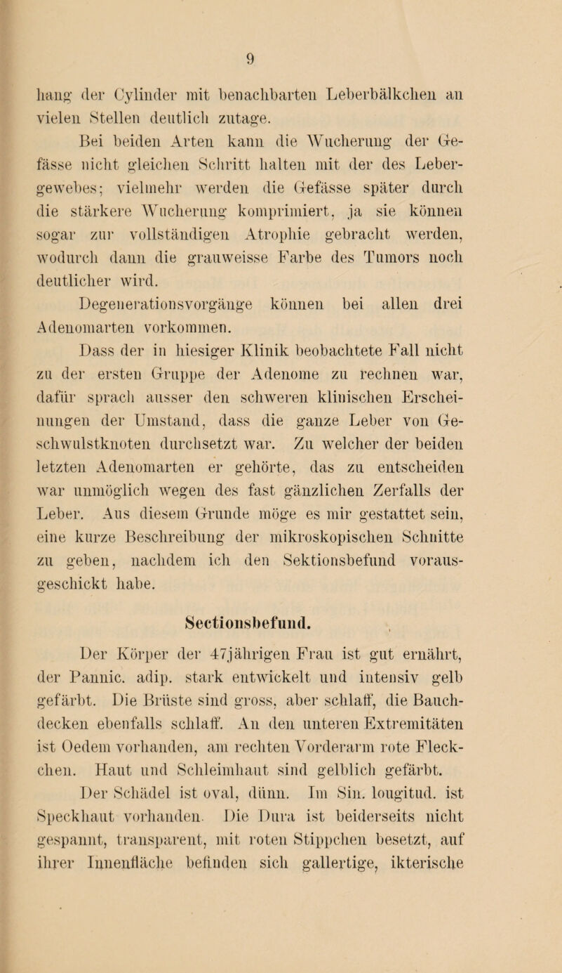 hang* der Cylinder mit benachbarten Leberbälkclien an vielen Stellen deutlich zutage. Bei beiden Arten kann die Wucherung der Ge- fässe nicht gleichen Schritt halten mit der des Leber¬ gewebes; vielmehr werden die Gefässe später durch die stärkere Wucherung komprimiert, ja sie können sogar zur vollständigen Atrophie gebracht werden, wodurch dann die grauweisse Farbe des Tumors noch deutlicher wird. Degenerationsvorgänge können bei allen drei Adenomarten Vorkommen. Dass der in hiesiger Klinik beobachtete Fall nicht zu der ersten Gruppe der Adenome zu rechnen war, dafür sprach ausser den schweren klinischen Erschei¬ nungen der Umstand, dass die ganze Leber von Ge¬ schwulstknoten durchsetzt war. Zu welcher der beiden letzten Adenomarten er gehörte, das zu entscheiden war unmöglich wegen des fast gänzlichen Zerfalls der Leber. Aus diesem Grunde möge es mir gestattet sein, eine kurze Beschreibung der mikroskopischen Schnitte zu geben, nachdem ich den Sektionsbefund voraus¬ geschickt habe. Sectionsbefund. Der Körper der 47jährigen Frau ist gut ernährt, der Pannic. adip. stark entwickelt und intensiv gelb gefärbt. Die Brüste sind gross, aber schlaff, die Bauch¬ decken ebenfalls schlaff. An den unteren Extremitäten ist Oedem vorhanden, am rechten Vorderarm rote Fleck¬ chen. Haut und Schleimhaut sind gelblich gefärbt. Der Schädel ist oval, dünn. Im Sin. lougitud. ist Speckhaut vorhanden. Die Dura ist beiderseits nicht gespannt, transparent, mit roten Stippchen besetzt, auf ihrer Innenfläche befinden sich gallertige, ikterische