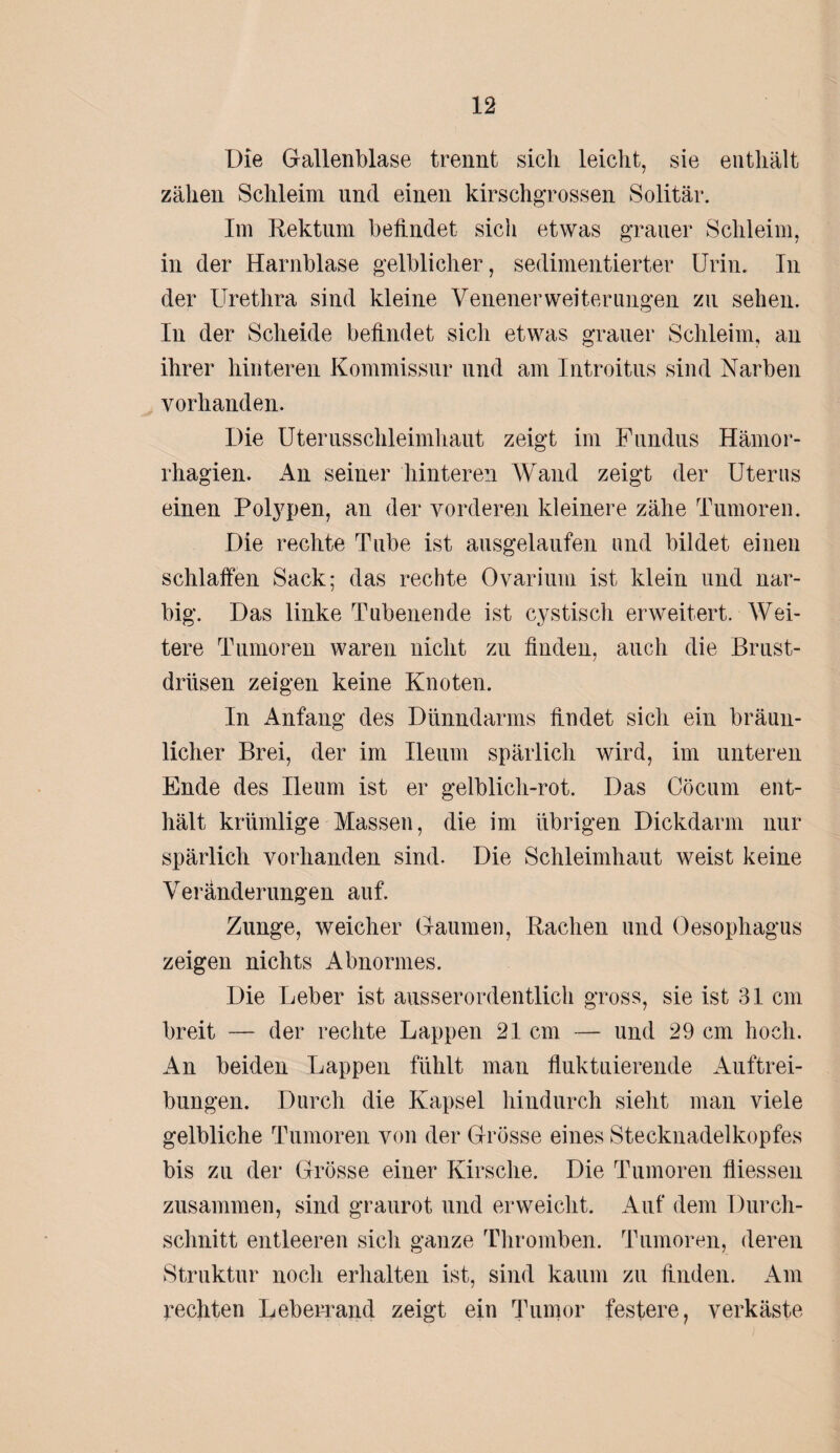 Die Gallenblase trennt sicli leicht, sie enthält zähen Schleim und einen kirschgrossen Solitär. Im Rektum befindet sich etwas grauer Schleim, in der Harnblase gelblicher, sedimentierter Urin. In der Urethra sind kleine VenenerWeiterungen zu sehen. In der Scheide befindet sich etwas grauer Schleim, an ihrer hinteren Kommissur und am Introitus sind Narben vorhanden. Die Uterusschleimhaut zeigt im Fundus Hämor- rhagien. An seiner hinteren Wand zeigt der Uterus einen Polypen, an der vorderen kleinere zähe Tumoren. Die rechte Tube ist ausgelaufen und bildet einen schlaffen Sack; das rechte Ovarium ist klein und nar¬ big. Das linke Tubenende ist cystisch erweitert. Wei¬ tere Tumoren waren nicht zu finden, auch die Brust¬ drüsen zeigen keine Knoten. In Anfang des Dünndarms findet sich ein bräun¬ licher Brei, der im Ileum spärlich wird, im unteren Ende des Ileum ist er gelblicli-rot. Das Cöcum ent¬ hält krümlige Massen, die im übrigen Dickdann nur spärlich vorhanden sind. Die Schleimhaut weist keine Veränderungen auf. Zunge, weicher Gaumen, Rachen und Oesophagus zeigen nichts Abnormes. Die Leber ist ausserordentlich gross, sie ist 31 cm breit — der rechte Lappen 21 cm — und 29 cm hoch. An beiden Lappen fühlt man fluktuierende Auftrei¬ bungen. Durch die Kapsel hindurch sieht man viele gelbliche Tumoren von der Grösse eines Stecknadelkopfes bis zu der Grösse einer Kirsche. Die Tumoren fliessen zusammen, sind graurot und erweicht. Auf dem Durch¬ schnitt entleeren sich ganze Thromben. Tumoren, deren Struktur noch erhalten ist, sind kaum zu finden. Am rechten Leberrand zeigt ein Tumor festere, verkäste