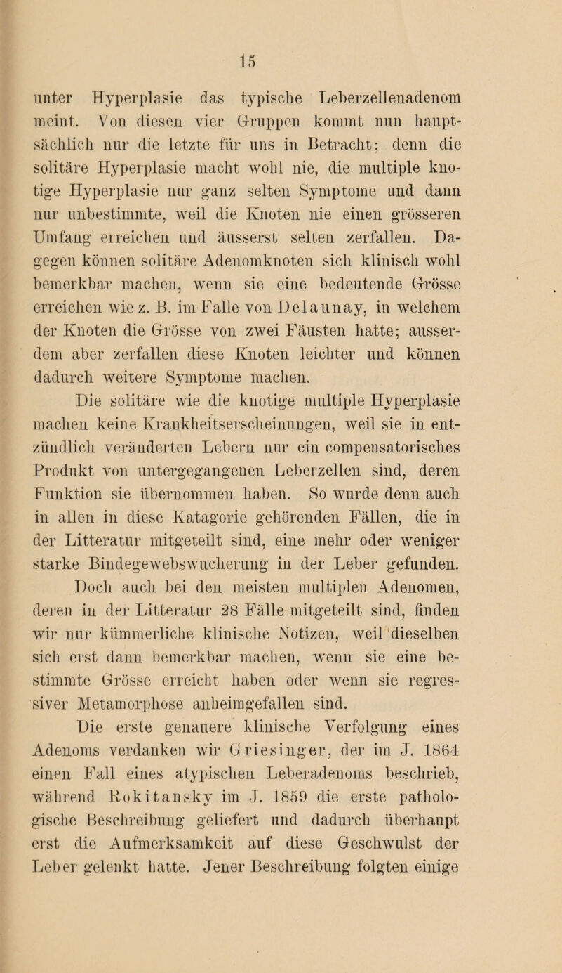 unter Hyperplasie das typische Leberzellenadenom meint. Von diesen vier Gruppen kommt nun haupt¬ sächlich nur die letzte für uns in Betracht; denn die solitäre Hyperplasie macht wohl nie, die multiple kno¬ tige Hyperplasie nur ganz selten Symptome und dann nur unbestimmte, weil die Knoten nie einen grösseren Umfang erreichen und äusserst selten zerfallen. Da¬ gegen können solitäre Adenomknoten sich klinisch wohl bemerkbar machen, wenn sie eine bedeutende Grösse erreichen wie z. B. im Falle von Delaunay, in welchem der Knoten die Grösse von zwei Fäusten hatte; ausser¬ dem aber zerfallen diese Knoten leichter und können dadurch weitere Symptome machen. Die solitäre wie die knotige multiple Hyperplasie machen keine Krankheitserscheinungen, weil sie in ent¬ zündlich veränderten Lebern nur ein compensatorisch.es Produkt von untergegangenen Leberzellen sind, deren Funktion sie übernommen haben. So wurde denn auch in allen in diese Katagorie gehörenden Fällen, die in der Litteratur mitgeteilt sind, eine mehr oder weniger starke Bindegewebswucherung in der Leber gefunden. Doch auch bei den meisten multiplen Adenomen, deren in der Litteratur 28 Fälle mitgeteilt sind, finden wir nur kümmerliche klinische Notizen, weil dieselben sich erst dann bemerkbar machen, wenn sie eine be¬ stimmte Grösse erreicht haben oder wenn sie regres¬ siver Metamorphose anheimgefallen sind. Die erste genauere klinische Verfolgung eines Adenoms verdanken wir Griesinger, der im J. 1864 einen Fall eines atypischen Leberadenoms beschrieb, während Rokitansky im J. 1859 die erste patholo¬ gische Beschreibung geliefert und dadurch überhaupt erst die Aufmerksamkeit auf diese Geschwulst der Leber gelenkt hatte. Jener Beschreibung folgten einige