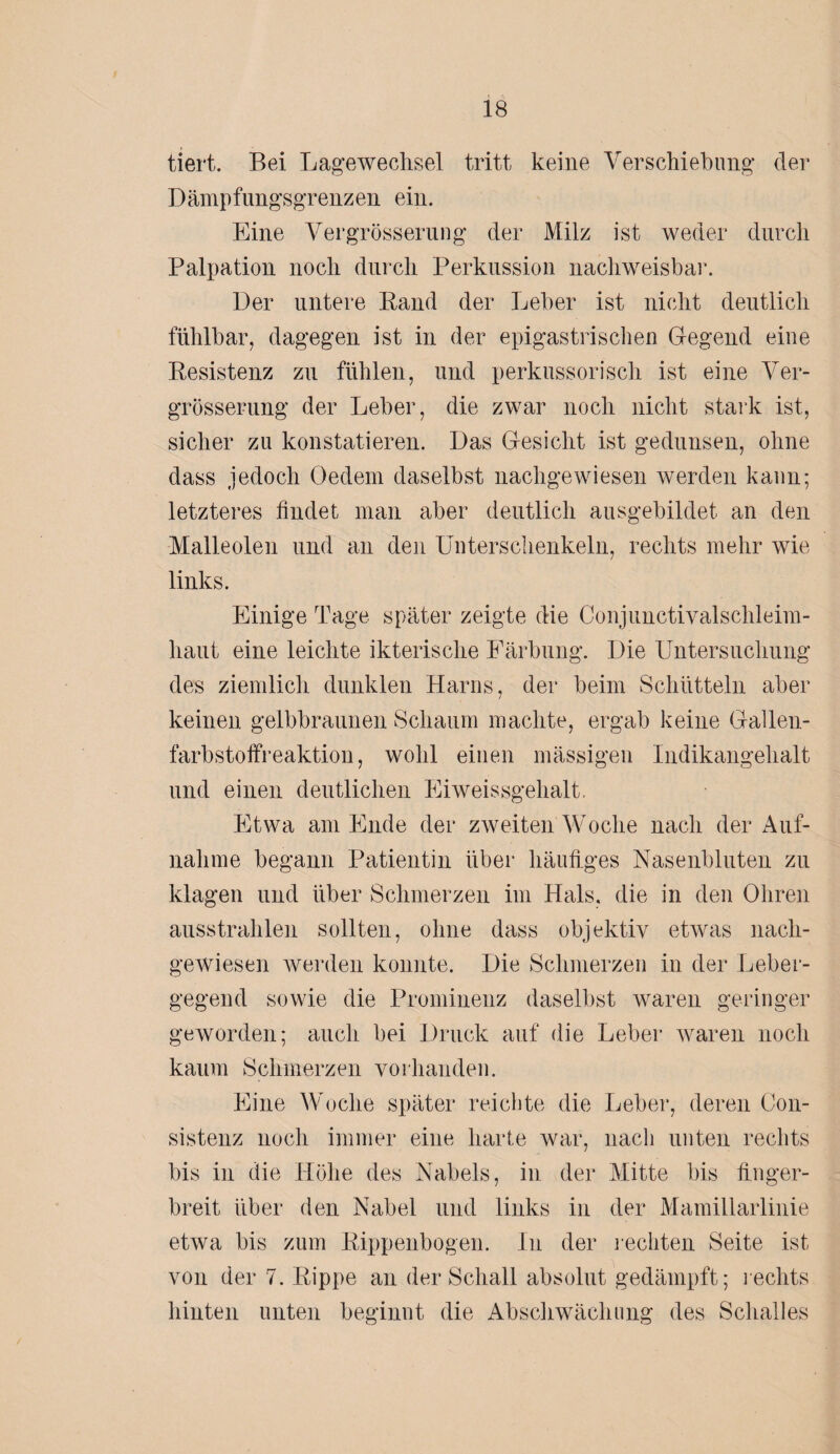 tiert. Bei Lagewechsel tritt keine Verschiebung* der Dämpfungsgrenzen ein. Eine Vergrösserung der Milz ist weder durch Palpation noch durch Perkussion nachweisbar. Der untere Band der Leber ist nicht deutlich fühlbar, dagegen ist in der epigastrischen Gegend eine Resistenz zu fühlen, und perkussorisch ist eine Ver¬ grösserung der Leber, die zwar noch nicht stark ist, sicher zu konstatieren. Das Gesicht ist gedunsen, ohne dass jedoch Oedem daselbst nachgewiesen werden kann; letzteres findet man aber deutlich ausgebildet an den Malleolen und an den Unterschenkeln, rechts mehr wie links. Einige Tage später zeigte die Conjunctivalschleim- haut eine leichte ikterische Färbung. Die Untersuchung des ziemlich dunklen Harns, der beim Schütteln aber keinen gelbbraunen Schaum machte, ergab keine Gallen¬ farbstoffreaktion, wohl einen mässigen Indikangehalt und einen deutlichen Eiweissgehalt. Etwa am Ende der zweiten Woche nach der Auf¬ nahme begann Patientin über häutiges Nasenbluten zu klagen und über Schmerzen im Hals, die in den Ohren ausstrahlen sollten, ohne dass objektiv etwas nach¬ gewiesen werden konnte. Die Schmerzen in der Leber¬ gegend sowie die Prominenz daselbst waren geringer geworden; auch bei Druck auf die Leber waren noch kaum Schmerzen vorhanden. Eine Woclie später reichte die Leber, deren Con- sistenz noch immer eine harte war, nach unten rechts bis in die Höhe des Nabels, in der Mitte bis finger¬ breit über den Nabel und links in der Mamillarlinie etwa bis zum Rippenbogen. In der rechten Seite ist von der 7. Rippe an der Schall absolut gedämpft; rechts hinten unten beginnt die Abschwächung des Schalles