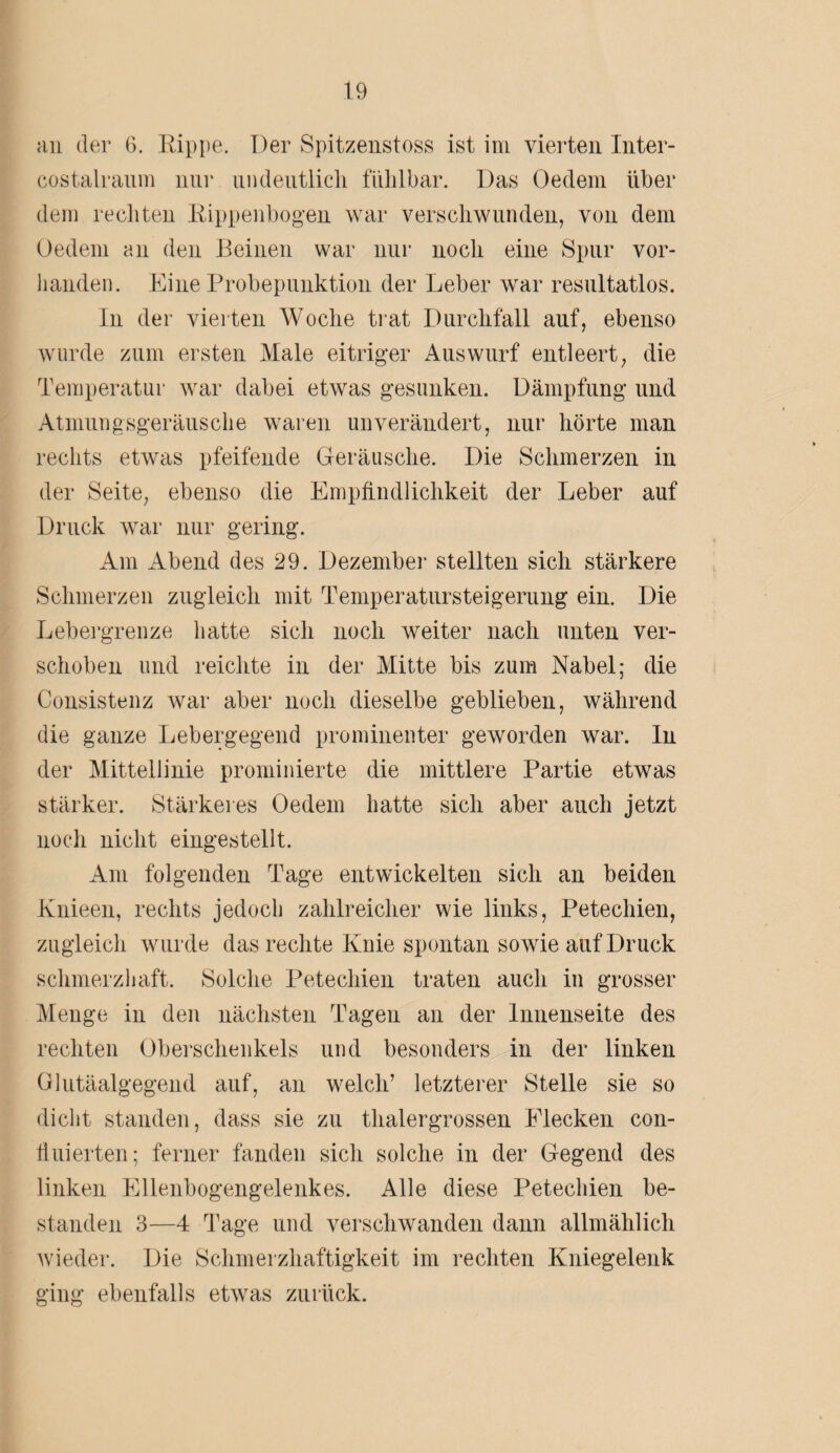 an der 6. Rippe. Der Spitzenstoss ist im vierten Inter- costalraum nur uiideiitlicli fühlbar. Das Oedem über dem rechten Rippenbogen war verschwunden, von dem Oedem an den Beinen war nur noch eine Spur vor¬ handen. Eine Probepunktion der Leber war resultatlos. In der vierten Woche trat Durchfall auf, ebenso wurde zum ersten Male eitriger Auswurf entleert, die Temperatur war dabei etwas gesunken. Dämpfung und Atmungsgeräusche waren unverändert, nur hörte man rechts etwas pfeifende Geräusche. Die Schmerzen in der Seite, ebenso die Empfindlichkeit der Leber auf Druck war nur gering. Am Abend des 29. Dezember stellten sich stärkere Schmerzen zugleich mit Temperatursteigerung ein. Die Lebergrenze hatte sich noch weiter nach unten ver¬ schoben und reichte in der Mitte bis zum Nabel; die Consistenz war aber noch dieselbe geblieben, während die ganze Lebergegend prominenter geworden war. In der Mittellinie prominierte die mittlere Partie etwas stärker. Stärkeres Oedem hatte sich aber auch jetzt noch nicht eingestellt. Am folgenden Tage entwickelten sieb an beiden Knieen, rechts jedoch zahlreicher wie links, Petechien, zugleich wurde das rechte Knie spontan sowie auf Druck schmerzhaft. Solche Petechien traten auch in grosser Menge in den nächsten Tagen an der Innenseite des rechten Oberschenkels und besonders in der linken Glutäalgegend auf, an welch’ letzterer Stelle sie so dicht standen, dass sie zu thalergrossen Flecken con¬ ti uierten; ferner fanden sich solche in der Gegend des linken Ellenbogengelenkes. Alle diese Petechien be¬ standen 3—4 Tage und verschwanden dann allmählich wieder. Die Schmerzhaftigkeit im rechten Kniegelenk ging ebenfalls etwas zurück.