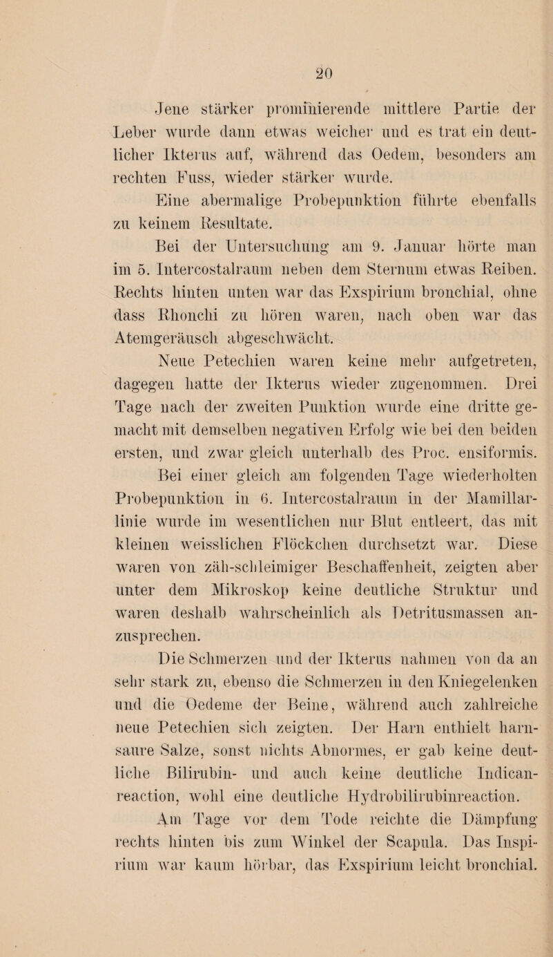 Jene stärker promfnierende mittlere Partie der Leber wurde daun etwas weicher und es trat ein deut¬ licher Ikterus auf, während das Oedem, besonders am rechten Fuss, wieder stärker wurde. Eine abermalige Probepunktion führte ebenfalls zu keinem Resultate. Bei der Untersuchung am 9. Januar hörte man im 5. Intercostalraum neben dem Sternum etwas Reiben. Rechts hinten unten war das Exspirium bronchial, ohne dass Rhonchi zu hören waren, nach oben war das Atemgeräusch abgeschwächt. Neue Petechien waren keine mehr aufgetreten, dagegen hatte der Ikterus wieder zugenommen. Drei Tage nach der zweiten Punktion wurde eine dritte ge¬ macht mit demselben negativen Erfolg wie bei den beiden ersten, und zwar gleich unterhalb des Proc. ensiformis. Bei einer gleich am folgenden Tage wiederholten Probepunktion in 6. Intercostalraum in der Mamillar- linie wurde im wesentlichen nur Blut entleert, das mit kleinen weisslichen Flöckchen durchsetzt war. Diese waren von zäh-schleimiger Beschaffenheit, zeigten aber unter dem Mikroskop keine deutliche Struktur und waren deshalb wahrscheinlich als Detritusmassen an¬ zusprechen. Die Schmerzen und der Ikterus nahmen von da an sehr stark zu, ebenso die Schmerzen in den Kniegelenken und die Oedeme der Beine, während auch zahlreiche neue Petechien sich zeigten. Der Harn enthielt harn¬ saure Salze, sonst nichts Abnormes, er gab keine deut¬ liche Bilirubin- und auch keine deutliche Indican- reaction, wohl eine deutliche Hydrobilirubinreaction. 4m Tage vor dem Tode reichte die Dämpfung rechts hinten bis zum Winkel der Scapula. Das Inspi- rium war kaum hörbar, das Exspirium leicht bronchial.