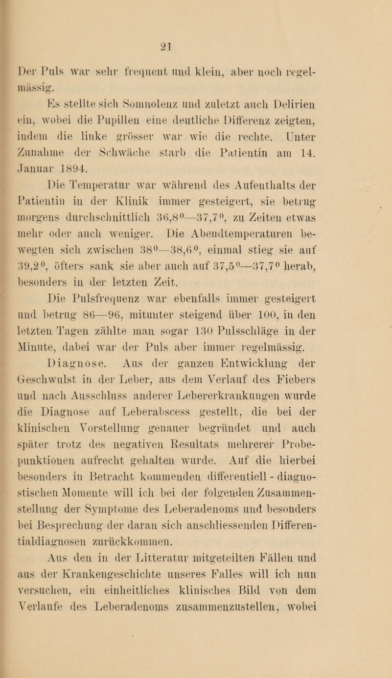 Der Puls war sehr frequent und klein, aber noch regel¬ mässig. Es stellte sich Somnolenz und zuletzt auch Delirien ein, wobei die Pupillen eine deutliche Differenz zeigten, indem die linke grösser war wie die rechte. Unter Zunahme der Schwäche starb die Patientin am 14. Januar 1894. Die Temperatur war während des Aufenthalts der Patientin in der Klinik immer gesteigert, sie betrug morgens durchschnittlich 36,8°—37,7°, zu Zeiten etwas mehr oder auch weniger. Die Abendtemperaturen be¬ wegten sich zwischen 38°—38,6°, einmal stieg sie auf 39,2°, öfters sank sie aber auch auf 37,5°—37,7° herab, besonders in der letzten Zeit. Die Pulsfrequenz war ebenfalls immer gesteigert und betrug 86—96, mitunter steigend über 100, in den letzten Tagen zählte man sogar 130 Pulsschläge in der Minute, dabei war der Puls aber immer regelmässig. Diagnose. Aus der ganzen Entwicklung der Geschwulst in der Leber, aus dem Verlauf des Fiebers und nach Ausschluss anderer Lebererkrankungen wurde die Diagnose auf Leberabscess gestellt, die bei der klinischen Vorstellung genauer begründet und auch später trotz des negativen Resultats mehrerer Probe¬ punktionen aufrecht gehalten wurde. Auf die hierbei besonders in Betracht kommenden differentiell - diagno¬ stischen Momente will ich bei der folgenden Zusammen¬ stellung der Symptome des Leberadenoms und besonders bei Besprechung der daran sich anschliessenden Differen¬ tialdiagnosen zurückkommen. Aus den in der Litteratur mitgeteilten Fällen und aus der Krankengeschichte unseres Falles will ich nun versuchen, ein einheitliches klinisches Bild von dem Verlaufe des Leberadenoms zusammenzustellen, wobei