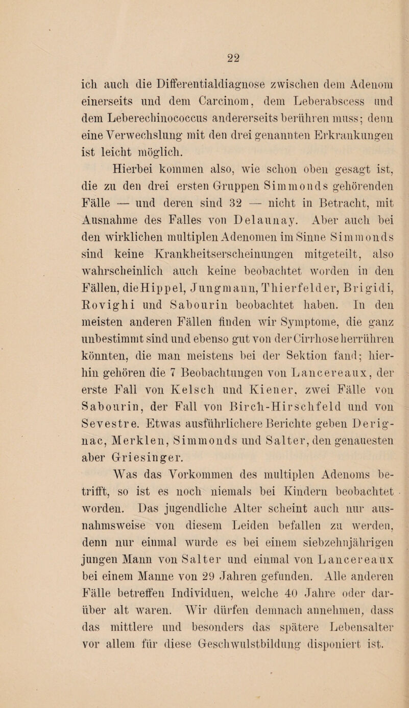 icli auch die Differentialdiagnose zwischen dem Adenom einerseits und dem Carcinom, dem Leberabscess und dem Leberechinococcus andererseits berühren muss; denn eine Verwechslung mit den drei genannten Erkrankungen ist leicht möglich. Hierbei kommen also, wie schon oben gesagt ist, die zu den drei ersten Gruppen Simmonds gehörenden Fälle — und deren sind 32 — nicht in Betracht, mit Ausnahme des Falles von Delannay. Aber auch bei den wirklichen multiplen Adenomen im Sinne Simmonds sind keine Krankheitserscheinungen mitgeteilt, also wahrscheinlich auch keine beobachtet worden in den Fällen, dieHippel, Jungmann, Thierfelder, Brigidi, Kovighi und Sabourin beobachtet haben. In den meisten anderen Fällen finden wir Symptome, die ganz unbestimmt sind und ebenso gut von der Cirrhose herrühren könnten, die man meistens bei der Sektion fand; hier¬ hin gehören die 7 Beobachtungen von Lancereaux, der erste Fall von Kelsch und Kien er, zwei Fälle von Sabourin, der Fall von Birch-Hirschfeld und von Sevestre. Etwas ausführlichere Berichte geben Derig- nac, Merkten, Simmonds und Satter, den genauesten aber Griesinger. Was das Vorkommen des multiplen Adenoms be¬ trifft, so ist es noch niemals bei Kindern beobachtet worden. Das jugendliche Alter scheint auch nur aus¬ nahmsweise von diesem Leiden befallen zu werden, denn nur einmal wurde es bei einem siebzehnjährigen jungen Mann von Salt er und einmal von Lancereaux bei einem Manne von 29 Jahren gefunden. Alle anderen Fälle betreffen Individuen, welche 40 Jahre oder dar¬ über alt waren. Wir dürfen demnach annehmen, dass das mittlere und besonders das spätere Lebensalter vor allem für diese Geschwulstbildung disponiert ist.