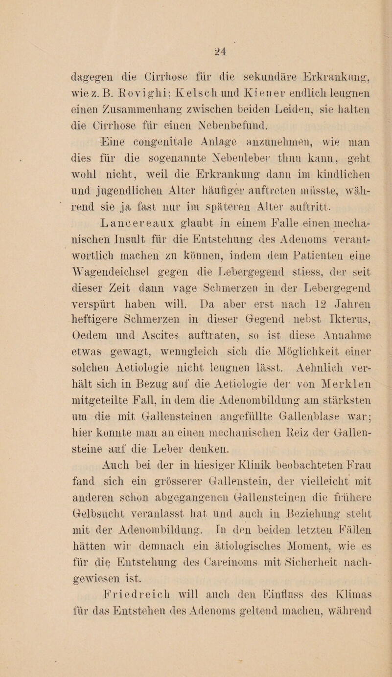 dagegen die Cirrhose für die sekundäre Erkrankung, wiez. B. Rovighi; Kelschund Kien er endlich leugnen einen Zusammenhang zwischen beiden Leiden, sie halten die Cirrhose für einen Nebenbefund. Eine congenitale Anlage anzunehmen, wie man dies für die sogenannte Nebenleber tliun kann, geht wohl nicht, weil die Erkrankung dann im kindlichen und jugendlichen Alter häufiger auftreten müsste, wäh¬ rend sie ja fast nur im späteren Alter auftritt. Lancereaux glaubt in einem Falle einen mecha¬ nischen Insult für die Entstehung des Adenoms verant¬ wortlich machen zu können, indem dem Patienten eine Wagendeichsel gegen die Lebergegend stiess, der seit dieser Zeit dann vage Schmerzen in der Lebergegend verspürt haben will. Da aber erst nach 12 Jahren heftigere Schmerzen in dieser Gegend nebst Ikterus, Oedem und Ascites auftraten, so ist diese Annahme etwas gewagt, wenngleich sich die Möglichkeit einer solchen Aetiologie nicht leugnen lässt. Aehnlieh ver¬ hält sich in Bezug auf die Aetiologie der von Merklen mitgeteilte Fall, in dem die Adenombildung am stärksten um die mit Gallensteinen angefüllte Gallenblase war; hier konnte man an einen mechanischen Reiz der Gallen¬ steine auf die Leber denken. Auch bei der in hiesiger Klinik beobachteten Frau fand sich ein grösserer Gallenstein, der vielleicht mit anderen schon abgegangenen Gallensteinen die frühere Gelbsucht veranlasst hat und auch in Beziehung steht mit der Adenombildung. In den beiden letzten Fällen hätten wir demnach ein ätiologisches Moment, wie es für die Entstehung des Careinoms mit Sicherheit nach¬ gewiesen ist. Fried reich will auch den Einfluss des Klimas für das Entstehen des Adenoms geltend machen, während