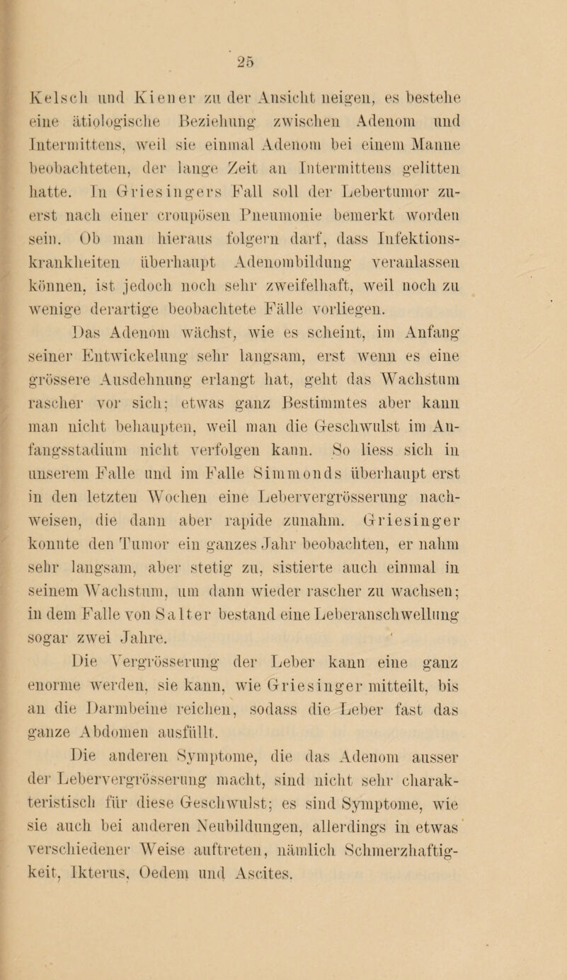 Keisch und Kien er zu der Ansicht neiden, es bestelle eine ätiologische Beziehung zwischen Adenom und Intermittens, weil sie einmal Adenom bei einem Manne beobachteten, der lange Zeit an Intermittens gelitten hatte. In Griesingers Fall soll der Lebertumor zu¬ erst nach einer croupösen Pneumonie bemerkt worden sein. Ob man hieraus folgern darf, dass Infektions¬ krankheiten überhaupt Adenombildung veranlassen können, ist jedoch noch sehr zweifelhaft, weil noch zu wenige derartige beobachtete Fälle vorliegen. Das Adenom wächst, wie es scheint, im Anfang seiner Entwickelung sehr langsam, erst wenn es eine grössere Ausdehnung erlangt hat, geht das Wachstum rascher vor sich; etwas ganz Bestimmtes aber kann man nicht behaupten, weil man die Geschwulst im An¬ fangsstadium nicht verfolgen kann. So liess sich in unserem Falle und im Falle Simmonds überhaupt erst in den letzten Wochen eine Lebervergrösserung nach- weisen, die dann aber rapide zunahm. Griesinger konnte den Tumor ein ganzes Jahr beobachten, er nahm sehr langsam, aber stetig zu, sistierte auch einmal in seinem Wachstum, um dann wieder rascher zu wachsen; in dem Falle von Sa lter bestand eine Leberanschwellung sogar zwei Jahre. Die Vergrösserung der Leber kann eine ganz enorme werden, sie kann, wie Griesinger mitteilt, bis an die Darmbeine reichen, sodass die Leber fast das ganze Abdomen ausfüllt. Die anderen Symptome, die das Adenom ausser der Lebervergrösserung macht, sind nicht sehr charak¬ teristisch für diese Geschwulst; es sind Symptome, wie sie auch bei anderen Neubildungen, allerdings in etwas verschiedener Weise auftreten, nämlich Schmerzhaftig¬ keit, Ikterus, Oe dem und Ascites.