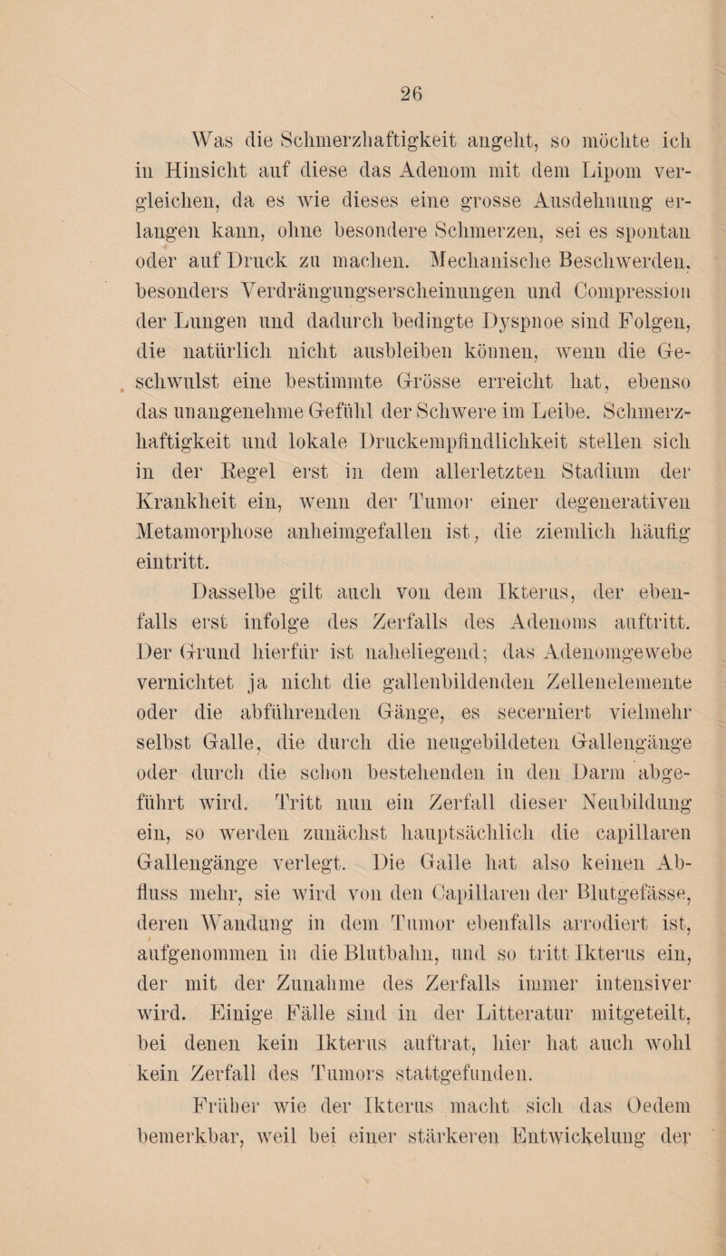 Was die Schmerzhaftigkeit angeht, so möchte ich in Hinsicht auf diese das Adenom mit dem Lipom ver¬ gleichen, da es wie dieses eine grosse Ausdehnung er¬ langen kann, ohne besondere Schmerzen, sei es spontan oder auf Druck zu machen. Mechanische Beschwerden, besonders Verdrängungserscheinungen und Compression der Lungen und dadurch bedingte Dyspnoe sind Folgen, die natürlich nicht ausbleiben können, wenn die Ge¬ schwulst eine bestimmte Grösse erreicht hat, ebenso das unangenehme Gefühl der Schwere im Leibe. Schmerz¬ haftigkeit und lokale Druckempfindlichkeit stellen sich in der Regel erst in dem allerletzten Stadium der Krankheit ein, wenn der Tumor einer degenerativen Metamorphose anheimgefallen ist, die ziemlich häufig eintritt. Dasselbe gilt auch von dem Ikterus, der eben¬ falls erst infolge des Zerfalls des Adenoms auftritt. Der Grund hierfür ist naheliegend; das Adenomgewebe vernichtet ja nicht die gallenbildenden Zellenelemente oder die abführenden Gänge, es secerniert vielmehr selbst Galle, die durch die neugebildeten Gallengänge oder durch die schon bestehenden in den Darm abge¬ führt wird. Tritt nun ein Zerfall dieser Neubildung ein, so werden zunächst hauptsächlich die capillaren Gallengänge verlegt. Die Galle hat also keinen Ab¬ fluss mehr, sie wird von den Capillaren der Blutgefässe, deren Wandung in dem Tumor ebenfalls arrodiert ist, i aufgenommen in die Blutbahn, und so tritt Ikterus ein, der mit der Zunahme des Zerfalls immer intensiver wird. Einige Fälle sind in der Litteratur mitgeteilt, bei denen kein Ikterus auftrat, hier hat auch wohl kein Zerfall des Tumors stattgefunden. Früher wie der Ikterus macht sich das Oedem bemerkbar, weil bei einer stärkeren Entwickelung der