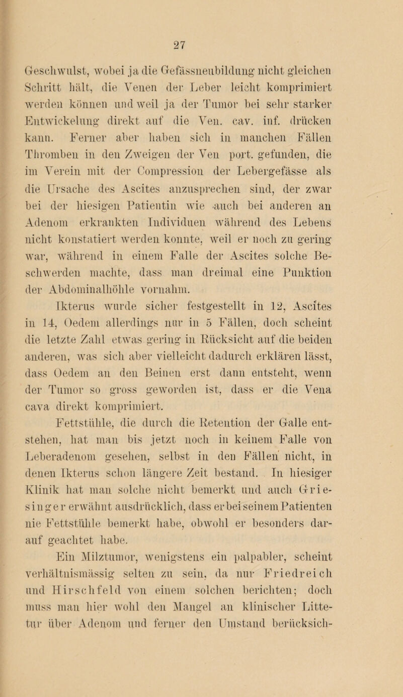 Geschwulst, wobei ja die Gefässneubildung nicht gleichen Schritt hält, die Venen der Leber leicht komprimiert werden können und weil ja der Tumor bei sehr starker Entwickelung direkt auf die Ven. cav. inf. drücken kann. Ferner aber haben sich in manchen Fällen Thromben in den Zweigen der Ven port. gefunden, die im Verein mit der Compression der Lebergefässe als die Ursache des Ascites anzusprechen sind, der zwar bei der hiesigen Patientin wie •auch bei anderen an Adenom erkrankten Individuen während des Lebens nicht konstatiert werden konnte, weil er noch zu gering war, während in einem Falle der Ascites solche Be¬ schwerden machte, dass man dreimal eine Punktion der Abdominalhöhle vornahm. Ikterus wurde sicher festgestellt in 12, Ascites in 14, Oedem allerdings nur in 5 Fällen, doch scheint die letzte Zahl etwas gering in Rücksicht auf die beiden anderen, was sich aber vielleicht dadurch erklären lässt, dass Oedem an den Beinen erst dann entsteht, wenn der Tumor so gross geworden ist, dass er die Vena cava direkt komprimiert. Fettstühle, die durch die Retention der Galle ent¬ stehen, hat man bis jetzt noch in keinem Falle von Leberadenom gesehen, selbst in den Fällen nicht, in denen Ikterus schon längere Zeit bestand. In hiesiger Klinik hat man solche nicht bemerkt und auch Grie¬ singer erwähnt ausdrücklich, dass er bei seinem Patienten nie Fettstühle bemerkt habe, obwohl er besonders dar¬ auf geachtet habe. Ein Milztumor, wenigstens ein palpabler, scheint verhältnismässig selten zu sein, da nur Friedreich und Hirschfeld von einem solchen berichten; doch muss man hier wohl den Mangel an klinischer Litte- tur über Adenom und ferner den Umstand beriicksich-