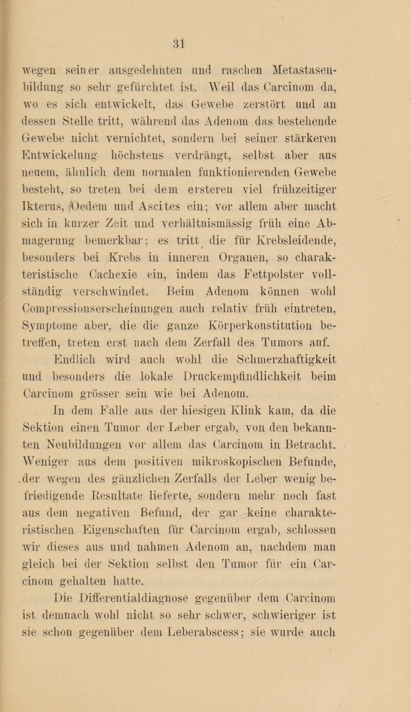 wegen seiner ausgedehnten und raschen Metastasen- bildung so sehr gefürchtet ist. Weil das Carcinom da, wo es sich entwickelt, das Gewebe zerstört und an dessen Stelle tritt, während das Adenom das bestehende Gewebe nicht vernichtet, sondern bei seiner stärkeren Entwickelung höchstens verdrängt, selbst aber aas neuem, ähnlich dem normalen funktionierenden Gewebe bestellt, so treten bei dem ersteren viel frühzeitiger Ikterus, (Jedem und Ascites ein; vor allem aber macht sich in kurzer Zeit und verhältnismässig früh eine Ab¬ magerung bemerkbar; es tritt die für Krebsleidende, besonders bei Krebs in inneren Organen, so charak¬ teristische Cachexie ein, indem das Fettpolster voll¬ ständig verschwindet. Beim Adenom können wohl Compressionserscheinungen auch relativ früh eintreten, Symptome aber, die die ganze Körperkonstitution be¬ treffen, treten erst nach dem Zerfall des Tumors auf. Endlich wird auch wohl die Schmerzhaftigkeit und besonders die lokale Druckempffndlichkeit beim Carcinom grösser sein wie bei Adenom. In dem Falle aus der hiesigen Klink kam, da die Sektion einen Tumor der Leber ergab, von den bekann¬ ten Neubildungen vor allem das Carcinom in Betracht. Weniger aus dem positiven mikroskopischen Befunde, .der wegen des gänzlichen Zerfalls der Leber wenig be¬ friedigende Resultate lieferte, sondern mehr noch fast aus dem negativen Befund, der gar keine charakte¬ ristischen Eigenschaften für Carcinom ergab, schlossen wir dieses aus und nahmen Adenom an, nachdem man gleich bei der Sektion selbst den Tumor für ein Car- cinom gehalten hatte. Die Differentialdiagnose gegenüber dem Carcinom ist demnach wohl nicht so sehr schwer, schwieriger ist sie schon gegenüber dem Leberabscess; sie wurde auch