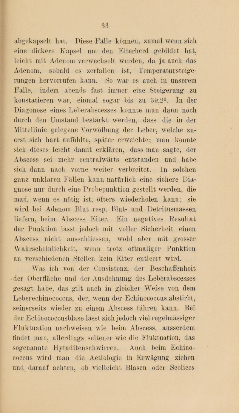 abgekapselt bat. Diese Fälle können, zumal wenn sich eine dickere Kapsel um (len Eiterherd gebildet hat, leicht mit Adenom verwechselt werden, da ja auch das Adenom, sobald es zerfallen ist, Temperatursteige- rungen hervorrnfen kann. So war es auch in unserem Falle, indem abends fast immer eine Steigerung zu konstatieren war, einmal sogar bis zu 39,2°. In der Diagonose eines Leberabscesses konnte man dann noch durch den Umstand bestärkt werden, dass die in der Mittellinie gelegene Vorwölbung der Leber, welche zu¬ erst sich hart anfiihlte, später erweichte; man konnte sich dieses leicht damit erklären, dass man sagte, der Abscess sei mehr centralwärts entstanden und habe sich dann nach vorne weiter verbreitet. In solchen ganz unklaren Fällen kann natürlich eine sichere Dia¬ gnose nur durch eine Probepunktion gestellt werden, die man, wenn es nötig ist, öfters wiederholen kann; sie wird bei Adenom Blut resp. Blut- und Detritusmassen liefern, beim Abscess Eiter. Ein negatives Resultat der Punktion lässt jedoch mit voller Sicherheit einen Abscess nicht ausschliessen, wohl aber mit grosser Wahrscheinlichkeit, wenn trotz oftmaliger Punktion an verschiedenen Stellen kein Eiter entleert wird. Was ich von der Consistenz, der Beschaffenheit -der Oberfläche und der Ausdehnung des Leberabscesses gesagt habe, das gilt auch in gleicher Weise von dem Leberechinococcus, der, wenn der Echinococcus abstirbt, seinerseits wieder zu einem Abscess führen kann. Bei der Echinococcusblase lässt sich jedoch viel regelmässiger Fluktuation nachweisen wie beim Abscess, ausserdem findet man, allerdings seltener wie die Fluktuation, das sogenannte Hytaditeuschwirren. Auch beim Echino¬ coccus wird man die Aetiologie in Erwägung ziehen und darauf achten, ob vielleicht Blasen oder Scolices