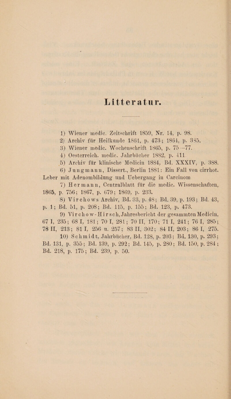 Litter atur. 1) Wiener medic. Zeitschrift 1859, Nr. 14, p. 98. 2) Archiv fiir Heilkunde 1861, p. 473; 1861, p. 335. 3) Wiener medic. Wochenschrift 1865, p. 75—77. 4) Oesterreich, medic. Jahrbücher 1882, p. 411. 5) Archiv für klinische Medicin 1884, Bd. XXXIV, p. 388. 6) Jungmann, Dissert., Berlin 1881: Ein Fall von cirrhot. Leber mit Adenombildung und Uebergang in Carcinom 7) Hermann, Centralblatt für die medic. Wissenschaften, 1865, p. 756; 1867, p. 679; 1869, p. 233. 8) Virchows Archiv, Bd. 83, p. 48; Bd. 39, p. 193; Bd. 43, p. 1; Bd. 51, p. 208; Bd. 115, p. 155; Bd. 123, p. 473. 9) Vir chow-Hir sch, Jahresbericht der gesummten Medicin, 67 1, 235; 68 I, 181; 70 I, 281; 70 II, 170; 71 I, 241; 76 I, 285; 78 11, 213; 81 1, 256 u. 257; 83 11, 302; 84 11, 203; 86 1, 275. 10) Schmidt, Jahrbücher, Bd. 128, p. 203; Bd. 130, p. 293; Bd. 131, p. 355; Bd. 139, p. 292; Bd. 145, p. 280; Bd. 150, p. 284 ; Bd. 218, p. 175; Bd. 239, p. 50.