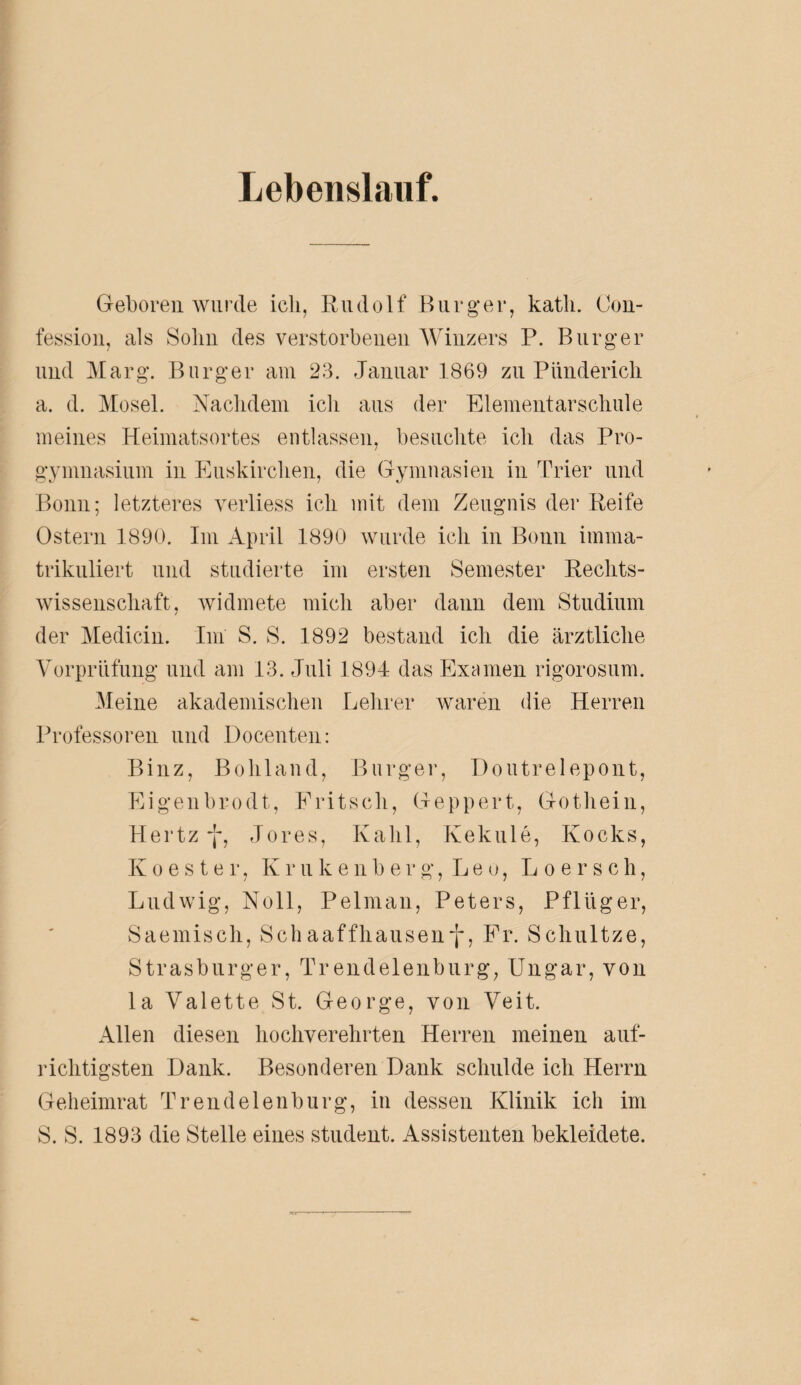 Lebenslauf. Geboren wurde ich, Rudolf Burger, kath. Con- fession, als Solm des verstorbenen Winzers P. Burger und Marg. Burger am 23. Januar 1869 zu Pünderich a. d. Mosel. Nachdem ich aus der Elementarschule meines Heimatsortes entlassen, besuchte ich das Pro¬ gymnasium in Euskirchen, die Gymnasien in Trier und Bonn; letzteres verliess ich mit dem Zeugnis der Reife Ostern 1890. Im April 1890 wurde ich in Bonn imma¬ trikuliert und studierte im ersten Semester Rechts¬ wissenschaft, widmete mich aber daun dem Studium der Medicin. Im S. S. 1892 bestand ich die ärztliche Vorprüfung und am 13. Juli 1894 das Examen rigorosum. Meine akademischen Lehrer waren die Herren Professoren und Docenten: Binz, Bohland, Burger, Doutrelepont, Eigenbrodt, Pritsch, Geppert, Gothein, Hertz -j-, Jores, Kahl, Kekule, Kocks, Koester, Krukenberg, Leu, L o e r s c h, Ludwig, Noll, Pelman, Peters, Pflüger, Saemisch, Schaaffhausenf, Fr. Schultze, Strasburger, Trendelenburg, Ungar, von la Valette St. George, von Veit. Allen diesen hochverehrten Herren meinen auf¬ richtigsten Dank. Besonderen Dank schulde ich Herrn Geheimrat Trendelenburg, in dessen Klinik ich im S. S. 1893 die Stelle eines Student. Assistenten bekleidete.