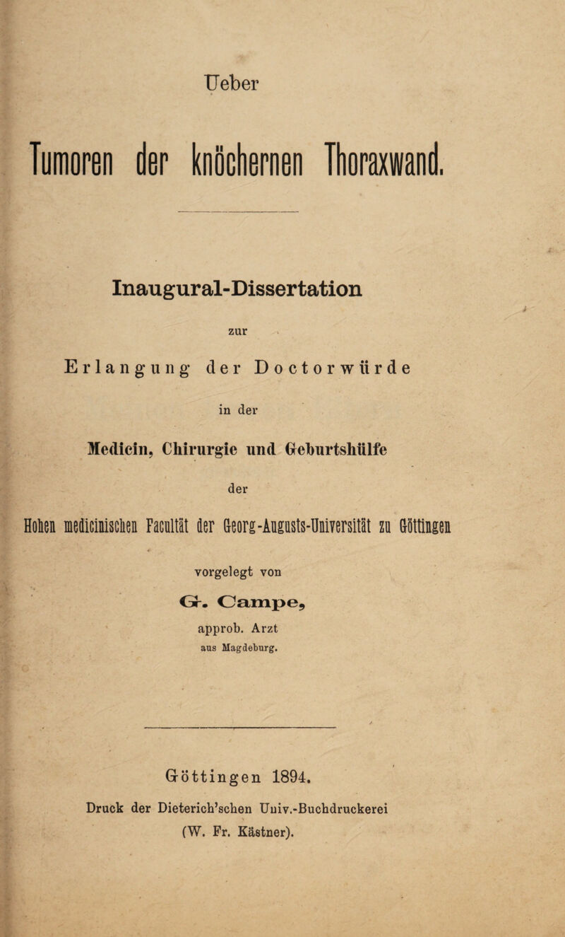 TJeber Tumoren der knöchernen Thoraxwand. Inaugural-Dissertation zur Erlangung der Doctorwiirde in der Medicin, Chirurgie und Geburtshülfe der Holen meäicinMen Facultät der Georg -Augasts-Universilät zu Göttingen yorgel egt von Gr. Campe, approb. Arzt aus Magdeburg. Göttingen 1894. Druck der Dieterich’schen Uuiv.-Buchdruckerei * (W. Fr. Kästner).