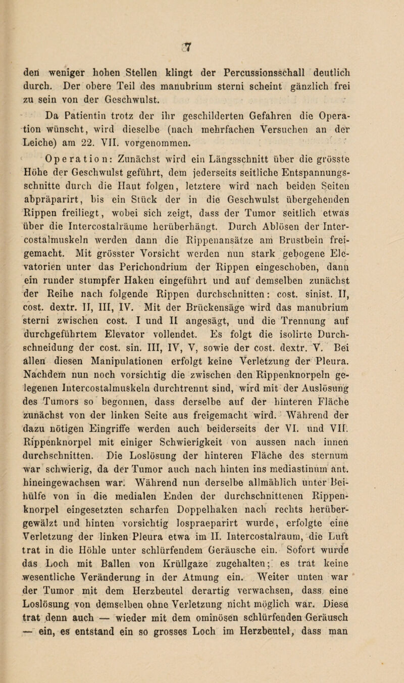 den weniger hohen Stellen klingt der Percussionsschall deutlich durch. Der obere Teil des manubrium sterni scheint gänzlich frei zu sein von der Geschwulst. Da Patientin trotz der ihr geschilderten Gefahren die Opera¬ tion wünscht, wird dieselbe (nach mehrfachen Versuchen an der Leiche) am 22. VII. vorgenommen. Operatio n: Zunächst wird ein Längsschnitt über die grösste Höhe der Geschwulst geführt, dem jederseits seitliche Entspannungs¬ schnitte durch die Haut folgen, letztere wird nach beiden Seiten abpräparirt, bis ein Stück der in die Geschwulst übergehenden Rippen freiliegt, wobei sich zeigt, dass der Tumor seitlich etwas über die Intercostalräume herüberhängt. Durch Ablösen der Inter- costalmuskeln werden dann die Rippenansätze am Brustbein frei¬ gemacht. Mit grösster Vorsicht werden nun stark gebogene Elc- vatorien unter das Perichondrium der Rippen eingeschoben, dann ein runder stumpfer Haken eingeführt und auf demselben zunächst der Reihe nach folgende Rippen durchschnitten: cost. sinist. II, cost. dextr. II, III, IV. Mit der Brückensäge wird das manubrium sterni zwischen cost. I und II angesägt, und die Trennung auf durchgeführtem Elevator vollendet. Es folgt die isolirte Durch¬ schneidung der cost. sin. III, IV, V, sowie der cost. dextr. V. Bei ällen diesen Manipulationen erfolgt keine Verletzung der Pleura. Nachdem nun noch vorsichtig die zwischen den Rippenknorpeln ge¬ legenen Intercostalmuskeln durchtrennt sind, wird mit der Auslösung des Tumors so begonnen, dass derselbe auf der hinteren Fläche zunächst von der linken Seite aus freigemacht wird. Während der dazu nötigen Eingriffe werden auch beiderseits der VI. und Vif. Rippenknorpel mit einiger Schwierigkeit von aussen nach innen durchschnitten. Die Loslösung der hinteren Fläche des sternum war schwierig, da der Tumor auch nach hinten ins mediastinum ant. hineingewachsen war. Während nun derselbe allmählich unter Bei¬ hülfe von in die medialen Enden der durchschnittenen Rippen¬ knorpel eingesetzten scharfen Doppelhaken nach rechts herüber¬ gewälzt und hinten vorsichtig lospraeparirt wurde, erfolgte eine Verletzung der linken Pleura etwa im II. Intercostalraum, die Luft trat in die Höhle unter schlürfendem Geräusche ein. Sofort wurde das Loch mit Ballen von Krüllgaze zugehalten; es trat keine wesentliche Veränderung in der Atmung ein. Weiter unten war der Tumor mit dem Herzbeutel derartig verwachsen, dass eine Loslösung von demselben ohne Verletzung nicht möglich war. Diese trat denn auch — wieder mit dem ominösen schlürfenden Geräusch —- ein, es entstand ein so grosses Loch im Herzbeutel, dass man