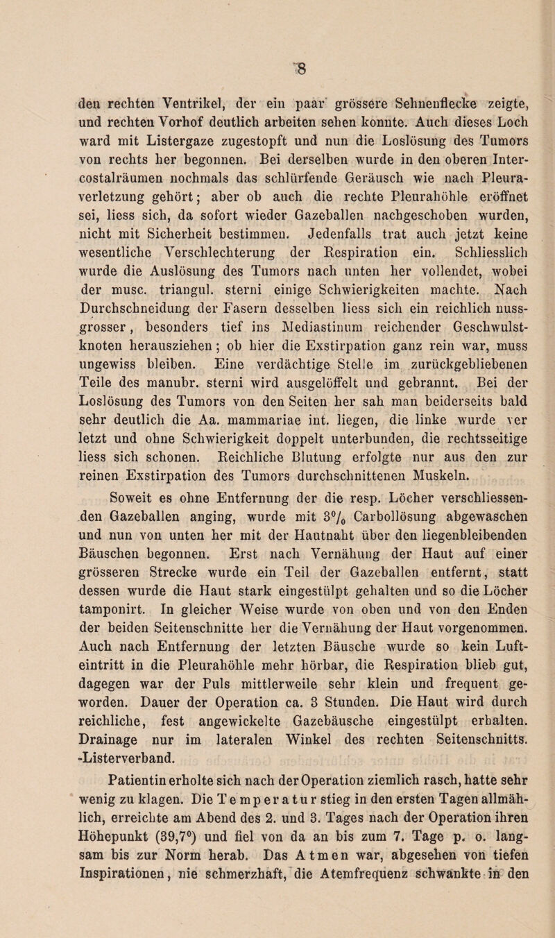 den rechten Ventrikel, der ein paar grössere Sehnenflecke zeigte, und rechten Vorhof deutlich arbeiten sehen konnte. Auch dieses Loch ward mit Listergaze zugestopft und nun die Loslösung des Tumors von rechts her begonnen. Bei derselben wurde in den oberen Inter* costalräumen nochmals das schlürfende Geräusch wie nach Pleura¬ verletzung gehört; aber ob auch die rechte Pleurahöhle eröffnet sei, liess sich, da sofort wieder Gazeballen nachgeschoben wurden, nicht mit Sicherheit bestimmen. Jedenfalls trat auch jetzt keine wesentliche Verschlechterung der Respiration ein. Schliesslich wurde die Auslösung des Tumors nach unten her vollendet, wobei der musc. triangul. sterni einige Schwierigkeiten machte. Nach Durchschneidung der Fasern desselben liess sich ein reichlich nuss¬ grosser , besonders tief ins Mediastinum reichender Geschwulst¬ knoten herausziehen; ob hier die Exstirpation ganz rein war, muss ungewiss bleiben. Eine verdächtige Stelle im zurückgebliebenen Teile des manubr. sterni wird ausgelöffelt und gebrannt. Bei der Loslösung des Tumors von den Seiten her sah man beiderseits bald sehr deutlich die Aa. mammariae int. liegen, die linke wurde ver letzt und ohne Schwierigkeit doppelt unterbunden, die rechtsseitige liess sich schonen. Reichliche Blutung erfolgte nur aus den zur reinen Exstirpation des Tumors durchschnittenen Muskeln. Soweit es ohne Entfernung der die resp. Löcher verschliessen- den Gazeballen anging, wurde mit 3% Carbollösung abgewaschen und nun von unten her mit der Hautnaht über den liegenbleibenden Bäuschen begonnen. Erst nach Vernähung der Haut auf einer grösseren Strecke wurde ein Teil der Gazeballen entfernt, statt dessen wurde die Haut stark eingestülpt gehalten und so die Löcher tamponirt. In gleicher Weise wurde von oben und von den Enden der beiden Seitenschnitte her die Vernähung der Haut vorgenommen. Auch nach Entfernung der letzten Bäusche wurde so kein Luft¬ eintritt in die Pleurahöhle mehr hörbar, die Respiration blieb gut, dagegen war der Puls mittlerweile sehr klein und frequent ge¬ worden. Dauer der Operation ca. 3 Stunden. Die Haut wird durch reichliche, fest angewickelte Gazebäusche eingestülpt erhalten. Drainage nur im lateralen Winkel des rechten Seitenschnitts. -Listerverband. Patientin erholte sich nach der Operation ziemlich rasch, hatte sehr wenig zu klagen. Die Temperatur stieg in den ersten Tagen allmäh¬ lich, erreichte am Abend des 2. und 3. Tages nach der Operation ihren Höhepunkt (39,7°) und fiel von da an bis zum 7. Tage p. o. lang¬ sam bis zur Norm herab. Das Atmen war, abgesehen von tiefen Inspirationen, nie schmerzhaft, die Atemfrequenz schwankte in den