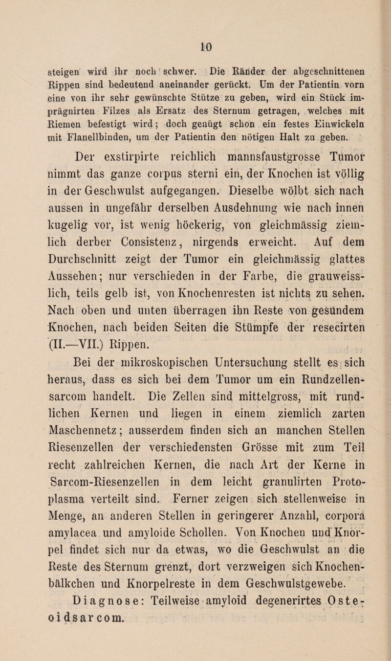steigen wird ihr noch schwer. Die Bänder der abgeschnittenen Kippen sind bedeutend aneinander gerückt. Um der Patientin vorn eine von ihr sehr gewünschte Stütze zu geben, wird ein Stück im- prägnirten Filzes als Ersatz des Sternum getragen, welches mit Riemen befestigt wird; doch genügt schon ein festes Einwickeln mit Flanellbinden, um der Patientin den nötigen Halt zu geben. Der exstirpirte reichlich mannsfaustgrosse Tumor nimmt das ganze corpus sterni ein, der Knochen ist völlig in der Geschwulst aufgegangen. Dieselbe wölbt sich nach aussen in ungefähr derselben Ausdehnung wie nach innen kugelig vor, ist wenig höckerig, von gleichmässig ziem¬ lich derber Consistenz, nirgends erweicht. Auf dem Durchschnitt zeigt der Tumor ein gleichmässig glattes Aussehen; nur verschieden in der Farbe, die grauweiss- lich, teils gelb ist, von Knochenresten ist nichts Zu sehen. Nach oben und unten überragen ihn Reste von gesundem Knochen, nach beiden Seiten die Stümpfe der resecirten (II.—VII.) Rippen. Bei der mikroskopischen Untersuchung stellt es sich heraus, dass es sich bei dem Tumor um ein Rundzellen- sarcom handelt. Die Zellen sind mittelgross, mit rund¬ lichen Kernen und liegen in einem ziemlich zarten Maschennetz; ausserdem finden sich an manchen Stellen Riesenzellen der verschiedensten Grösse mit zum Teil recht zahlreichen Kernen, die nach Art der Kerne in . • • 14 ■' i Sarcom-Riesenzellen in dem leicht granulirten Proto¬ plasma verteilt sind. Ferner zeigen sich stellenweise in Menge, an anderen Stellen in geringerer Anzahl, corpora amylacea und amyloide Schollen. Von Knochen und Knor- _ „ . . ; i C. . . .. ■ - j V pel findet sich nur da etwas, wo die Geschwulst an die Reste des Sternum grenzt, dort verzweigen sich Knochen- bälkchen und Knorpelreste in dem Geschwulstgewebe. Diagnose: Teilweise amyloid degenerirtes Oste: oidsarcom.