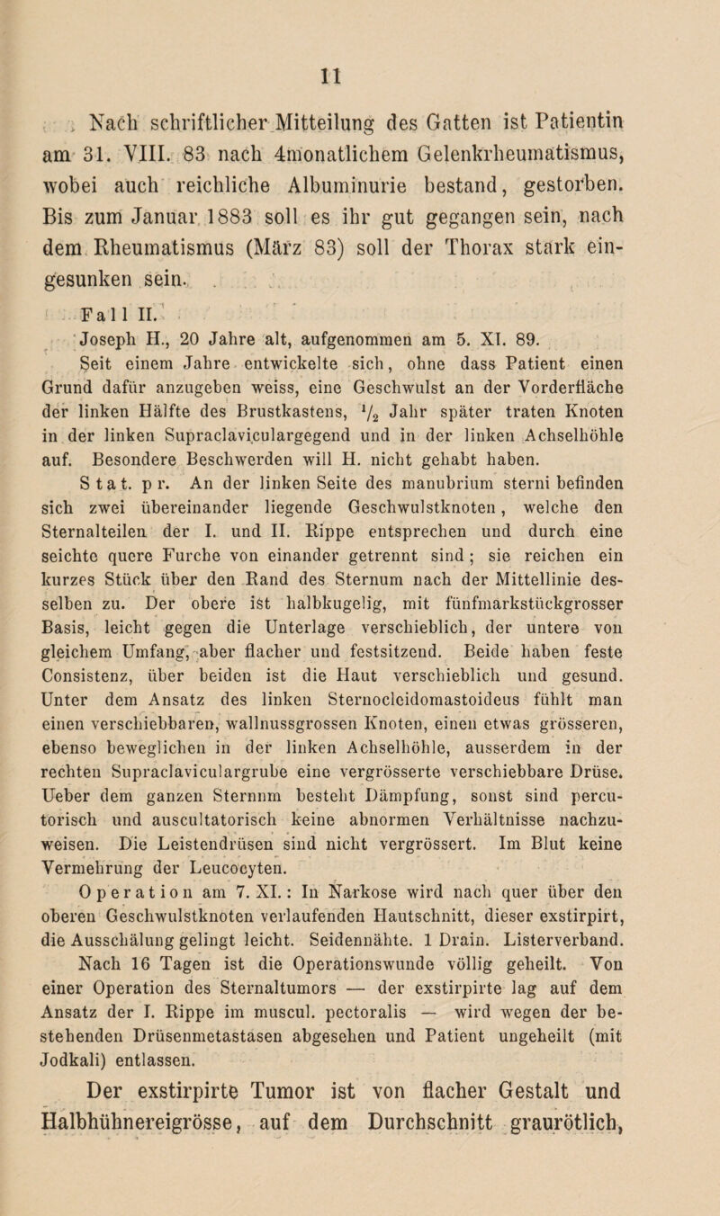 Nach schriftlicher Mitteilung des Gatten ist Patientin am 31. VIII. 83 nach Monatlichem Gelenkrheumatismus, wobei auch reichliche Albuminurie bestand, gestorben. Bis zum Januar 1883 soll es ihr gut gegangen sein, nach dem Rheumatismus (März 83) soll der Thorax stark ein¬ gesunken sein. . Fall II. Joseph H., 20 Jahre alt, aufgenommen am 5. XI. 89. Seit einem Jahre entwickelte sich, ohne dass Patient einen Grund dafür anzugeben weiss, eine Geschwulst an der Vorderfiäcbe der linken Hälfte des Brustkastens, */2 Jahr später traten Knoten in der linken Supraclaviculargegend und in der linken Achselhöhle auf. Besondere Beschwerden will H. nicht gehabt haben. Stat. pr. An der linken Seite des manubrium sterni befinden sich zwei übereinander liegende Geschwulstknoten, welche den Sternalteilen der I. und II. Rippe entsprechen und durch eine seichte quere Furche von einander getrennt sind ; sie reichen ein kurzes Stück über den Rand des Sternum nach der Mittellinie des¬ selben zu. Der obere ist halbkugelig, mit fünfmarkstückgrosser Basis, leicht gegen die Unterlage verschieblich, der untere von gleichem Umfang, aber flacher und festsitzend. Beide haben feste Consistenz, über beiden ist die Haut verschieblich und gesund. Unter dem Ansatz des linken Sternoclcidomastoideus fühlt man einen verschiebbaren, wallnussgrossen Knoten, einen etwas grösseren, ebenso beweglichen in der linken Achselhöhle, ausserdem in der rechten Supraclaviculargrube eine vergrösserte verschiebbare Drüse. Ueber dem ganzen Sternnm besteht Dämpfung, sonst sind percu- torisch und auscultatorisch keine abnormen Verhältnisse nachzu¬ weisen. Die Leistendrüsen sind nicht vergrössert. Im Blut keine Vermehrung der Leucocyten. Operation am 7. XI.: In Narkose wird nach quer über den oberen Geschwulstknoten verlaufenden Hautschnitt, dieser exstirpirt, die Ausschälung gelingt leicht. Seidennähte. 1 Drain. Listerverband. Nach 16 Tagen ist die Operationswunde völlig geheilt. Von einer Operation des Sternaltumors — der exstirpirte lag auf dem Ansatz der I. Rippe im muscul. pectoralis — wird wegen der be¬ stehenden Drüsenmetastasen abgesehen und Patient ungeheilt (mit Jodkali) entlassen. Der exstirpirte Tumor ist von flacher Gestalt und Halbhühnereigrösse, auf dem Durchschnitt graurötlich,