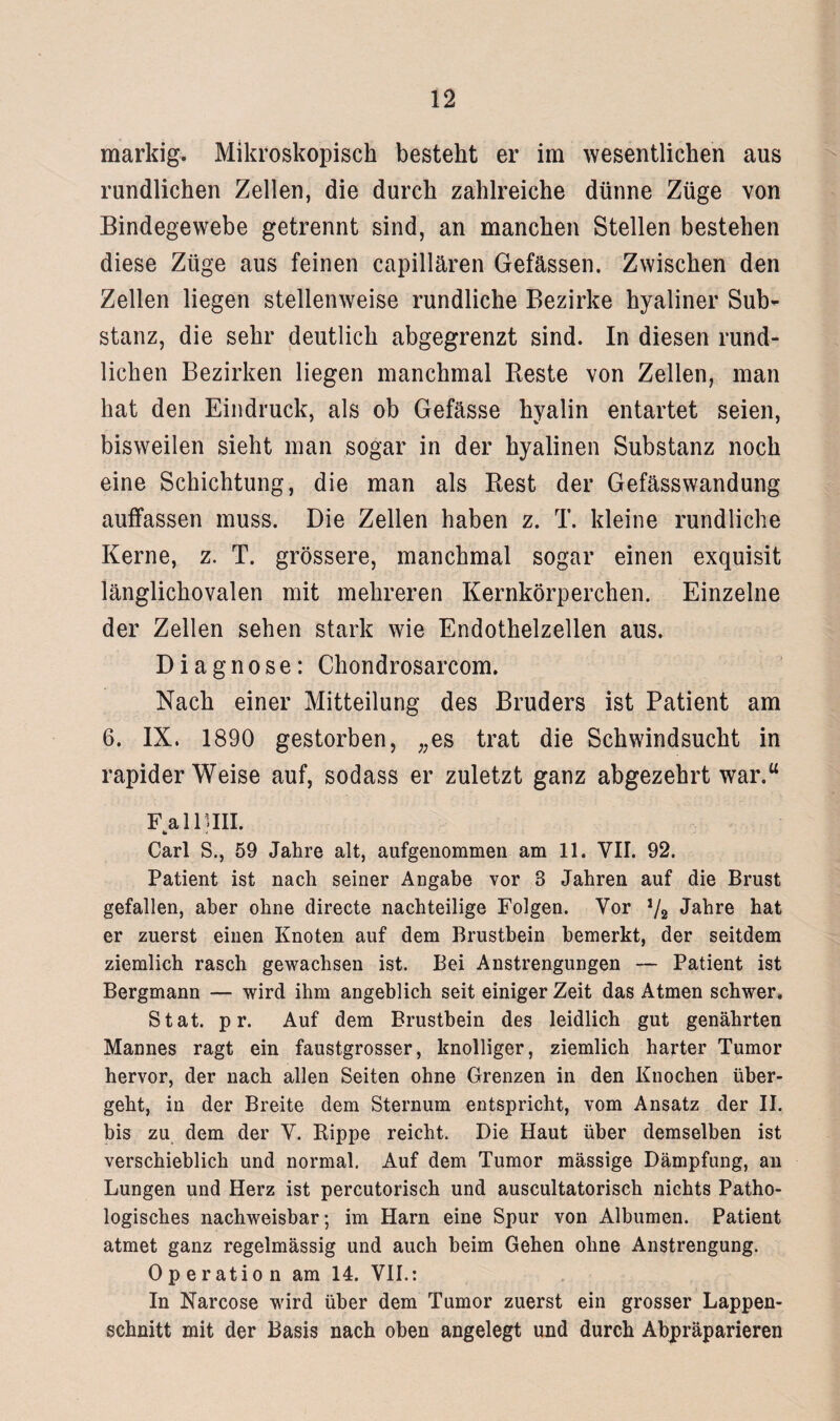 markig. Mikroskopisch besteht er im wesentlichen aus rundlichen Zellen, die durch zahlreiche dünne Züge von Bindegewebe getrennt sind, an manchen Stellen bestehen diese Züge aus feinen capillären Gefässen. Zwischen den Zellen liegen stellenweise rundliche Bezirke hyaliner Sub¬ stanz, die sehr deutlich abgegrenzt sind. In diesen rund¬ lichen Bezirken liegen manchmal Reste von Zellen, man hat den Eindruck, als ob Gefässe hyalin entartet seien, bisweilen sieht man sogar in der hyalinen Substanz noch eine Schichtung, die man als Rest der Gefässwandung auffassen muss. Die Zellen haben z. T. kleine rundliche Kerne, z. T. grössere, manchmal sogar einen exquisit länglichovalen mit mehreren Kernkörperchen. Einzelne der Zellen sehen stark wie Endothelzellen aus. Diagnose: Chondrosarcom. Nach einer Mitteilung des Bruders ist Patient am 6. IX. 1890 gestorben, „es trat die Schwindsucht in rapider Weise auf, sodass er zuletzt ganz abgezehrt war.“ FallUII. 4* Carl S., 59 Jahre alt, aufgenommen am 11. VII. 92. Patient ist nach seiner Angabe vor 3 Jahren auf die Brust gefallen, aber ohne directe nachteilige Folgen. Vor ,/8 Jahre hat er zuerst einen Knoten auf dem Brustbein bemerkt, der seitdem ziemlich rasch gewachsen ist. Bei Anstrengungen — Patient ist Bergmann — wird ihm angeblich seit einiger Zeit das Atmen schwer, Stat. p r. Auf dem Brustbein des leidlich gut genährten Mannes ragt ein faustgrosser, knolliger, ziemlich harter Tumor hervor, der nach allen Seiten ohne Grenzen in den Knochen über¬ geht, in der Breite dem Sternum entspricht, vom Ansatz der II. bis zu dem der V. Rippe reicht. Die Haut über demselben ist verschieblich und normal. Auf dem Tumor massige Dämpfung, an Lungen und Herz ist percutorisch und auscultatorisch nichts Patho¬ logisches nachweisbar; im Harn eine Spur von Albumen. Patient atmet ganz regelmässig und auch heim Gehen ohne Anstrengung. Operation am 14. VII.: In Narcose wird über dem Tumor zuerst ein grosser Lappen¬ schnitt mit der Basis nach oben angelegt und durch Abpräparieren