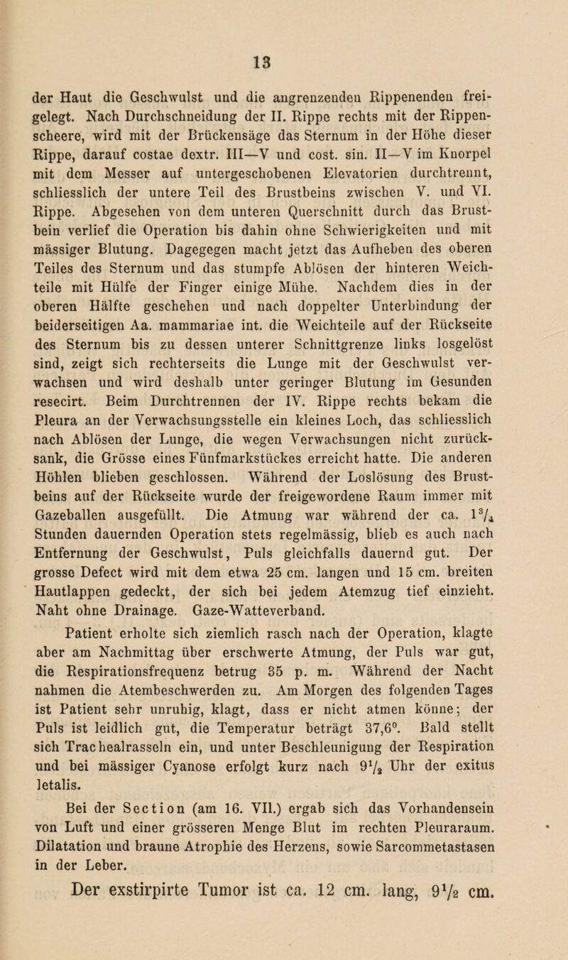 der Haut die Geschwulst und die angrenzenden Rippenenden frei¬ gelegt. Nach Durchschneidung der II. Rippe rechts mit der Rippen- scheere, wird mit der Brückensäge das Sternum in der Höhe dieser Rippe, darauf costae dextr. III—V und cost. sin. II—V im Knorpel mit dem Messer auf untergeschobenen Elevatorien durchtrennt, schliesslich der untere Teil des Brustbeins zwischen V. und VI. Rippe. Abgesehen von dem unteren Querschnitt durch das Brust¬ bein verlief die Operation bis dahin ohne Schwierigkeiten und mit massiger Blutung. Dagegegen macht jetzt das Aufheben des oberen Teiles des Sternum und das stumpfe Ablösen der hinteren Weich¬ teile mit Hülfe der Finger einige Mühe. Nachdem dies in der oberen Hälfte geschehen und nach doppelter Unterbindung der beiderseitigen Aa. mammariae int. die Weichteile auf der Rückseite des Sternum bis zu dessen unterer Schnittgrenze links losgelöst sind, zeigt sich rechterseits die Lunge mit der Geschwulst ver¬ wachsen und wird deshalb unter geringer Blutung im Gesunden resecirt. Beim Durchtrennen der IV. Rippe rechts bekam die Pleura an der Verwachsungsstelle ein kleines Loch, das schliesslich nach Ablösen der Lunge, die wegen Verwachsungen nicht zurück¬ sank, die Grösse eines Fünfmarkstückes erreicht hatte. Die anderen Höhlen blieben geschlossen. Während der Loslösung des Brust¬ beins auf der Rückseite wurde der freigewordene Raum immer mit Gazeballen ausgefüllt. Die Atmung war während der ca. l3/^ Stunden dauernden Operation stets regelmässig, blieb es auch nach Entfernung der Geschwulst, Puls gleichfalls dauernd gut. Der grosse Defect wird mit dem etwa 25 cm. langen und 15 cm. breiten Hautlappen gedeckt, der sich bei jedem Atemzug tief einzieht. Naht ohne Drainage. Gaze-Watteverband. Patient erholte sich ziemlich rasch nach der Operation, klagte aber am Nachmittag über erschwerte Atmung, der Puls war gut, die Respirationsfrequenz betrug 35 p. m. Während der Nacht nahmen die Atembeschwerden zu. Am Morgen des folgenden Tages ist Patient sehr unruhig, klagt, dass er nicht atmen könne; der Puls ist leidlich gut, die Temperatur beträgt 37,6°. Bald stellt sich Trachealrasseln ein, und unter Beschleunigung der Respiration und bei mässiger Cyanose erfolgt kurz nach 9V2 Uhr der exitus letalis. Bei der Section (am 16. VII.) ergab sich das Vorhandensein von Luft und einer grösseren Menge Blut im rechten Pleuraraum. Dilatation und braune Atrophie des Herzens, sowie Sarcommetastasen in der Leber. Der exstirpirte Tumor ist ca. 12 cm. lang, 972 cm.