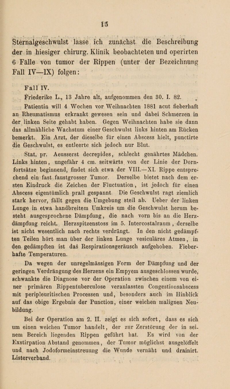 Sternalgeschwulst lasse ich zunächst die Beschreibung der in hiesiger Chirurg. Klinik beobachteten und operirten 6 Fälle von tumor der Rippen (unter der Bezeichnung Fall IV—IX) folgen: Fall IV. Friederike L., 13 Jahre alt, aufgenommen den 30. I. 82. Patientin will 4 Wochen vor Weihnachten 1881 acut fieberhaft an Rheumatismus erkrankt gewesen sein und dabei Schmerzen in der linken Seite gehabt haben. Gegen Weihnachten habe sie dann das allmähliche Wachstum einer Geschwulst links hinten am Rücken bemerkt. Ein Arzt, der dieselbe für einen Abscess hielt, punctirte die Geschwulst, es entleerte sich jedoch nur Blut. Stat. pr. Aeusserst decrepides, schlecht genährtes Mädchen. Links hinten, ungefähr 4 cm. seitwärts von der Linie der Dorn¬ fortsätze beginnend, findet sich etwa der VIII.—XI. Rippe entspre¬ chend ein fast faustgrosser Tumor. Derselbe bietet nach dem er¬ sten Eindruck die Zeichen der Fluctuation, ist jedoch für einen Abscess eigentümlich prall gespannt. Die Geschwulst ragt ziemlich stark hervor, fällt gegen die Umgehung steil ab. Ueber der linken Lunge in etwa handbreitem Umkreis um die Geschwulst herum be¬ steht ausgesprochene Dämpfung, die nach vorn bis an die Herz¬ dämpfung reicht. Herzspitzenstoss im 5. Intercostalraum , derselbe ist nicht wesentlich nach rechts verdrängt. In den nicht gedämpf¬ ten Teilen hört man über der linken Lunge vesiculäres Atmen, in den gedämpften ist das Respirationsgeräusch aufgehoben. Fieber¬ hafte Temperaturen. Da wegen der unregelmässigen Form der Dämpfung und der geringen Verdrängung des Herzens ein Empyem ausgeschlossen wurde, schwankte die Diagnose vor der Operation zwischen einem von ei¬ ner primären Rippentuberculose veranlassten Congestionsabscess mit peripleuritischen Processen und, besonders auch im Hinblick auf das obige Ergebnis der Punction, einer weichen malignen Neu¬ bildung. Bei der Operation am 2. II. zeigt es sich sofort, dass es sich um einen weichen Tumor handelt, der zur Zerstörung der in sei¬ nem Bereich liegenden Rippen geführt hat. Es wird von der Exstirpation Abstand genommen, der Tumor möglichst ausgelöffelt und nach Jodoformeinstreuung die Wunde vernäht und drainirt. Listerverband.