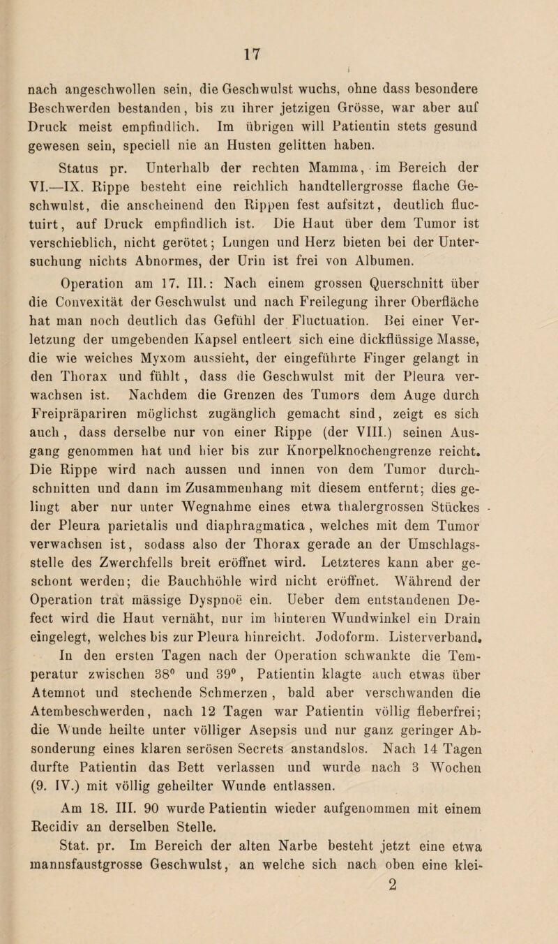 ( nach angeschwollen sein, die Geschwulst wuchs, ohne dass besondere Beschwerden bestanden, bis zu ihrer jetzigen Grösse, war aber auf Druck meist empfindlich. Im übrigen will Patientin stets gesund gewesen sein, speciell nie an Husten gelitten haben. Status pr. Unterhalb der rechten Mamma, im Bereich der VI.—IX. Rippe besteht eine reichlich handtellergrosse flache Ge¬ schwulst, die anscheinend den Rippen fest aufsitzt, deutlich fluc- tuirt, auf Druck empfindlich ist. Die Haut über dem Tumor ist verschieblich, nicht gerötet; Lungen und Herz bieten bei der Unter¬ suchung nichts Abnormes, der Urin ist frei von Albumen. Operation am 17. III.: Nach einem grossen Querschnitt über die Convexität der Geschwulst und nach Freilegung ihrer Oberfläche hat man noch deutlich das Gefühl der Fluctuation. Bei einer Ver¬ letzung der umgebenden Kapsel entleert sich eine dickflüssige Masse, die wie weiches Myxom aussieht, der eingeführte Finger gelangt in den Thorax und fühlt, dass die Geschwulst mit der Pleura ver¬ wachsen ist. Nachdem die Grenzen des Tumors dem Auge durch Freipräpariren möglichst zugänglich gemacht sind, zeigt es sich auch , dass derselbe nur von einer Rippe (der VIII.) seinen Aus¬ gang genommen hat und hier bis zur Knorpelknochengrenze reicht. Die Rippe wird nach aussen und innen von dem Tumor durch¬ schnitten und dann im Zusammenhang mit diesem entfernt; dies ge¬ lingt aber nur unter Wegnahme eines etwa thalergrossen Stückes - der Pleura parietalis und diaphragmatica , welches mit dem Tumor verwachsen ist, sodass also der Thorax gerade an der Umschlags¬ stelle des Zwerchfells breit eröffnet wird. Letzteres kann aber ge¬ schont werden; die Bauchhöhle wird nicht eröffnet. Während der Operation trat mässige Dyspnoe ein. Ueber dem entstandenen De- fect wird die Haut vernäht, nur im hinteren Wundwinkel ein Drain eingelegt, welches bis zur Pleura hinreicht. Jodoform. Listerverband, In den ersten Tagen nach der Operation schwankte die Tem¬ peratur zwischen 38° und 39°, Patientin klagte auch etwas über Atemnot und stechende Schmerzen , bald aber verschwanden die Atembeschwerden, nach 12 Tagen war Patientin völlig fieberfrei; die M unde heilte unter völliger Asepsis und nur ganz geringer Ab¬ sonderung eines klaren serösen Secrets anstandslos. Nach 14 Tagen durfte Patientin das Bett verlassen und wurde nach 3 Wochen (9. IV.) mit völlig geheilter Wunde entlassen. Am 18. III. 90 wurde Patientin wieder aufgenommen mit einem Recidiv an derselben Stelle. Stat. pr. Im Bereich der alten Narbe besteht jetzt eine etwa mannsfaustgrosse Geschwulst, an welche sich nach oben eine klei- 2