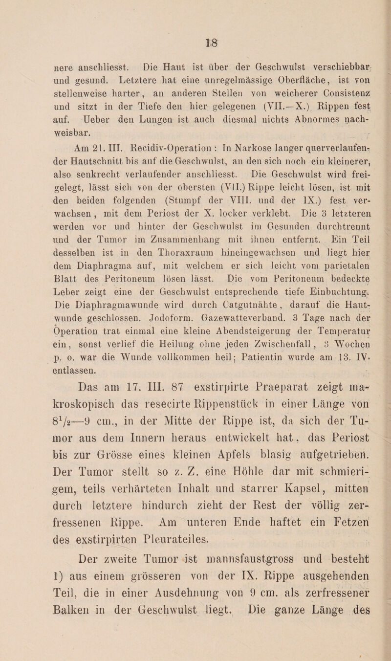 nere anschliesst. Die Haut ist über der Geschwulst verschiebbar und gesund. Letztere hat eine unregelmässige Oberfläche, ist von stellenweise harter, an anderen Stellen von weicherer Consistenz und sitzt in der Tiefe den hier gelegenen (VII.— X.) Rippen fest auf. Ueber den Lungen ist auch diesmal nichts Abnormes nach¬ weisbar. Am 21. III. Recidiv-Operation : In Narkose langer querverlaufen¬ der Hautschnitt bis auf die Geschwulst, an den sich noch ein kleinerer, also senkrecht verlaufender anschliesst. Die Geschwulst wird frei¬ gelegt, lässt sich von der obersten (VII.) Rippe leicht lösen, ist mit den beiden folgenden (Stumpf der VIII. und der IX.) fest ver¬ wachsen , mit dem Periost der X. locker verklebt. Die 3 letzteren werden vor und hinter der Geschwulst im Gesunden durchtrennt und der Tumor im Zusammenhang mit ihnen entfernt. Ein Teil desselben ist in den Thoraxraum hineingewachsen und liegt hier dem Diaphragma auf, mit welchem er sich leicht vom parietalen Blatt des Peritoneum lösen lässt. Die vom Peritoneum bedeckte Leber zeigt eine der Geschwulst entsprechende tiefe Einbuchtung^ Die Diaphragmawunde wird durch Catgutnähte , darauf die Haut¬ wunde geschlossen. Jodoform. Gazewatteverband. 3 Tage nach der e Operation trat einmal eine kleine Abendsteigerung der Temperatur ein, sonst verlief die Heilung ohne jeden Zwischenfall , 3 Wochen p. o. war die Wunde vollkommen heil; Patientin wurde am 13. IV* entlassen. Das am 17, III. 87 exstirpirte Praeparat zeigt ma¬ kroskopisch das resecirte Rippenstück in einer Länge von 81/2—-9 cm., in der Mitte der Rippe ist, da sich der Tu¬ mor aus dem Innern heraus entwickelt hat, das Periost bis zur Grösse eines kleinen Apfels blasig aufgetrieben. Der Tumor stellt so z. Z. eine Höhle dar mit schmieri¬ gem, teils verhärteten Inhalt und starrer Kapsel, mitten durch letztere hindurch zieht der Rest der völlig zer¬ fressenen Rippe. Am unteren Ende haftet ein Fetzen des exstirpirten Pleurateiles. Der zweite Tumor ist mannsfaustgross und besteht 1) aus einem grösseren von der IX. Rippe ausgehenden Teil, die in einer Ausdehnung von 9 cm. als zerfressener Balken in der Geschwulst liegt. Die ganze Länge des