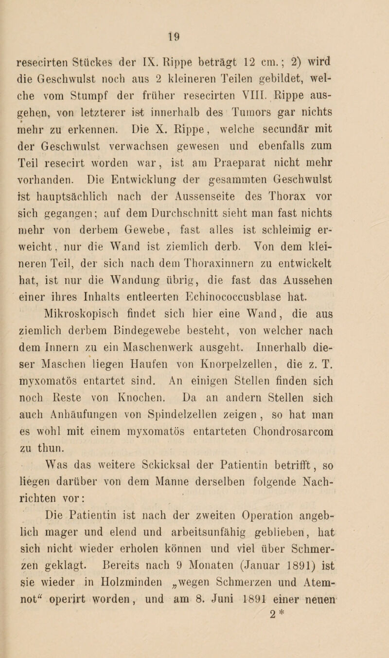 resecirten Stückes der IX. Rippe beträgt 12 cm.; 2) wird die Geschwulst noch aus 2 kleineren Teilen gebildet, wel¬ che vom Stumpf der früher resecirten VIII. Rippe aus¬ gehen, von letzterer ist innerhalb des Tumors gar nichts mehr zu erkennen. Die X. Rippe, welche secundär mit der Geschwulst verwachsen gewesen und ebenfalls zum Teil resecirt worden war, ist am Praeparat nicht mehr vorhanden. Die Entwicklung der gesammten Geschwulst ist hauptsächlich nach der Aussenseite des Thorax vor sich gegangen; auf dem Durchschnitt sieht man fast nichts mehr von derbem Gewebe, fast alles ist schleimig er¬ weicht, nur die Wand ist ziemlich derb. Von dem klei¬ neren Teil, der sich nach dem Thoraxinnern zu entwickelt hat, ist nur die Wandung übrig, die fast das Aussehen einer ihres Inhalts entleerten Echinococcusblase hat. Mikroskopisch findet sich hier eine Wand, die aus ziemlich derbem Bindegewebe besteht, von welcher nach dem Innern zu ein Maschenwerk ausgeht. Innerhalb die- % ser Maschen liegen Haufen von Knorpelzellen, die z. T. myxomatös entartet sind. An einigen Stellen finden sich noch Reste von Knochen. Da an andern Stellen sich auch Anhäufungen von Spindelzellen zeigen , so hat man es wohl mit einem myxomatös entarteten Chondrosarcom zu thun. Was das weitere Schicksal der Patientin betrifft, so liegen darüber von dem Manne derselben folgende Nach¬ richten vor: Die Patientin ist nach der zweiten Operation angeb¬ lich mager und elend und arbeitsunfähig geblieben, hat sich nicht wieder erholen können und viel über Schmer¬ zen geklagt. Bereits nach 9 Monaten (Januar 1891) ist sie wieder in Holzminden „wegen Schmerzen und Atem¬ not operirt worden, und am 8. Juni 1891 einer neuen 9. *