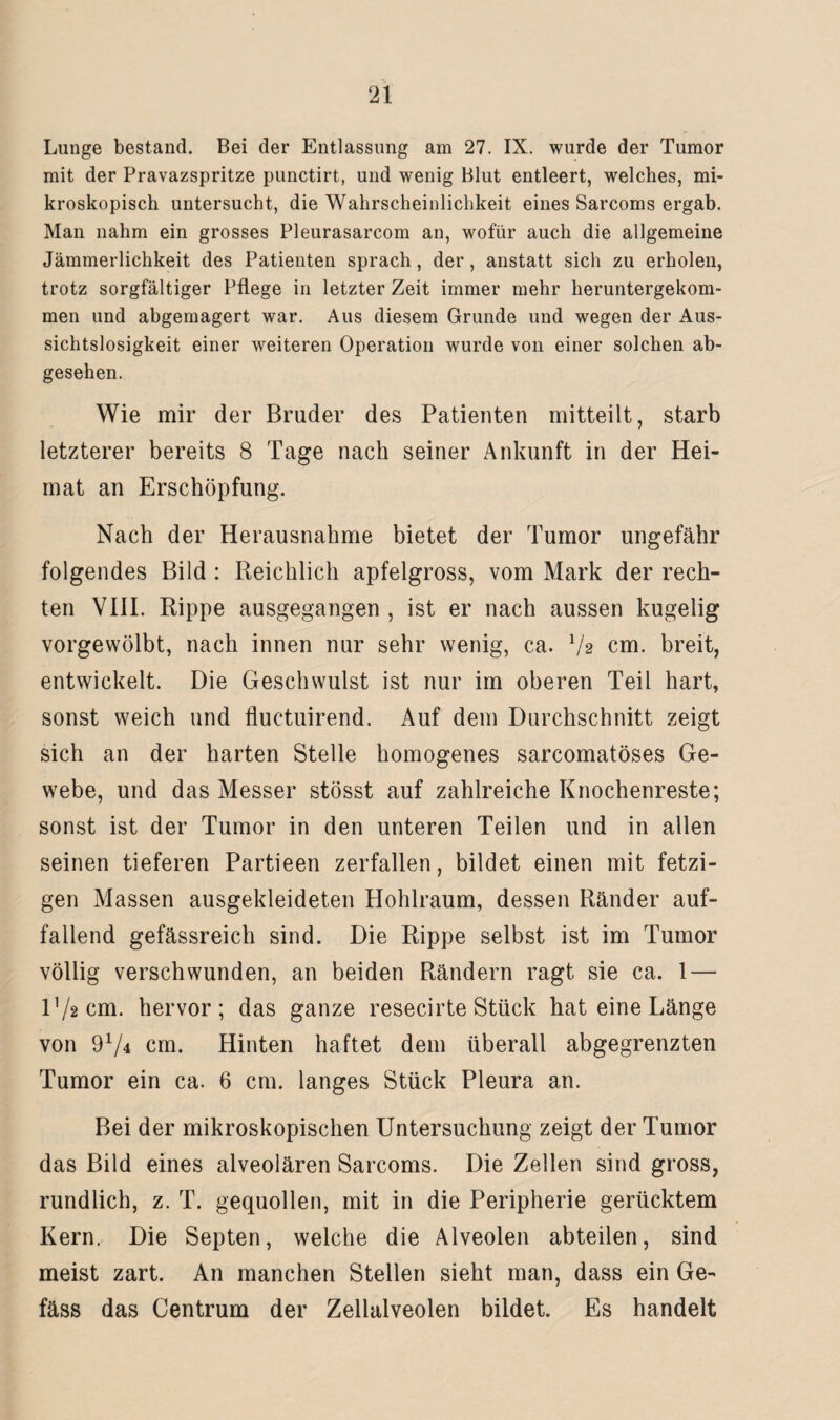 Lunge bestand. Bei der Entlassung am 27. IX. wurde der Tumor mit der Pravazspritze punctirt, und wenig Blut entleert, welches, mi¬ kroskopisch untersucht, die Wahrscheinlichkeit eines Sarcoms ergab. Man nahm ein grosses Pleurasarcom an, wofür auch die allgemeine Jämmerlichkeit des Patienten sprach, der, anstatt sich zu erholen, trotz sorgfältiger Pflege in letzter Zeit immer mehr heruntergekom¬ men und abgemagert war. Aus diesem Grunde und wegen der Aus¬ sichtslosigkeit einer weiteren Operation wurde von einer solchen ab¬ gesehen. Wie mir der Bruder des Patienten mitteilt, starb letzterer bereits 8 Tage nach seiner Ankunft in der Hei¬ mat an Erschöpfung. Nach der Herausnahme bietet der Tumor ungefähr folgendes Bild : Reichlich apfelgross, vom Mark der rech¬ ten VIII. Rippe ausgegangen , ist er nach aussen kugelig vorgewölbt, nach innen nur sehr wenig, ca. 7a cm. breit, entwickelt. Die Geschwulst ist nur im oberen Teil hart, sonst weich und fluctuirend. Auf dem Durchschnitt zeigt sich an der harten Stelle homogenes sarcomatöses Ge¬ webe, und das Messer stösst auf zahlreiche Knochenreste; sonst ist der Tumor in den unteren Teilen und in allen seinen tieferen Partieen zerfallen, bildet einen mit fetzi¬ gen Massen ausgekleideten Hohlraum, dessen Ränder auf¬ fallend gefässreich sind. Die Rippe selbst ist im Tumor völlig verschwunden, an beiden Rändern ragt sie ca. 1 — 172 cm. hervor; das ganze resec.irte Stück hat eine Länge von 974 cm. Hinten haftet dem überall abgegrenzten Tumor ein ca. 6 cm. langes Stück Pleura an. Bei der mikroskopischen Untersuchung zeigt der Tumor das Bild eines alveolären Sarcoms. Die Zellen sind gross, rundlich, z. T. gequollen, mit in die Peripherie gerücktem Kern. Die Septen, welche die Alveolen abteilen, sind meist zart. An manchen Stellen sieht man, dass ein Ge- fäss das Centrum der Zellalveolen bildet. Es handelt