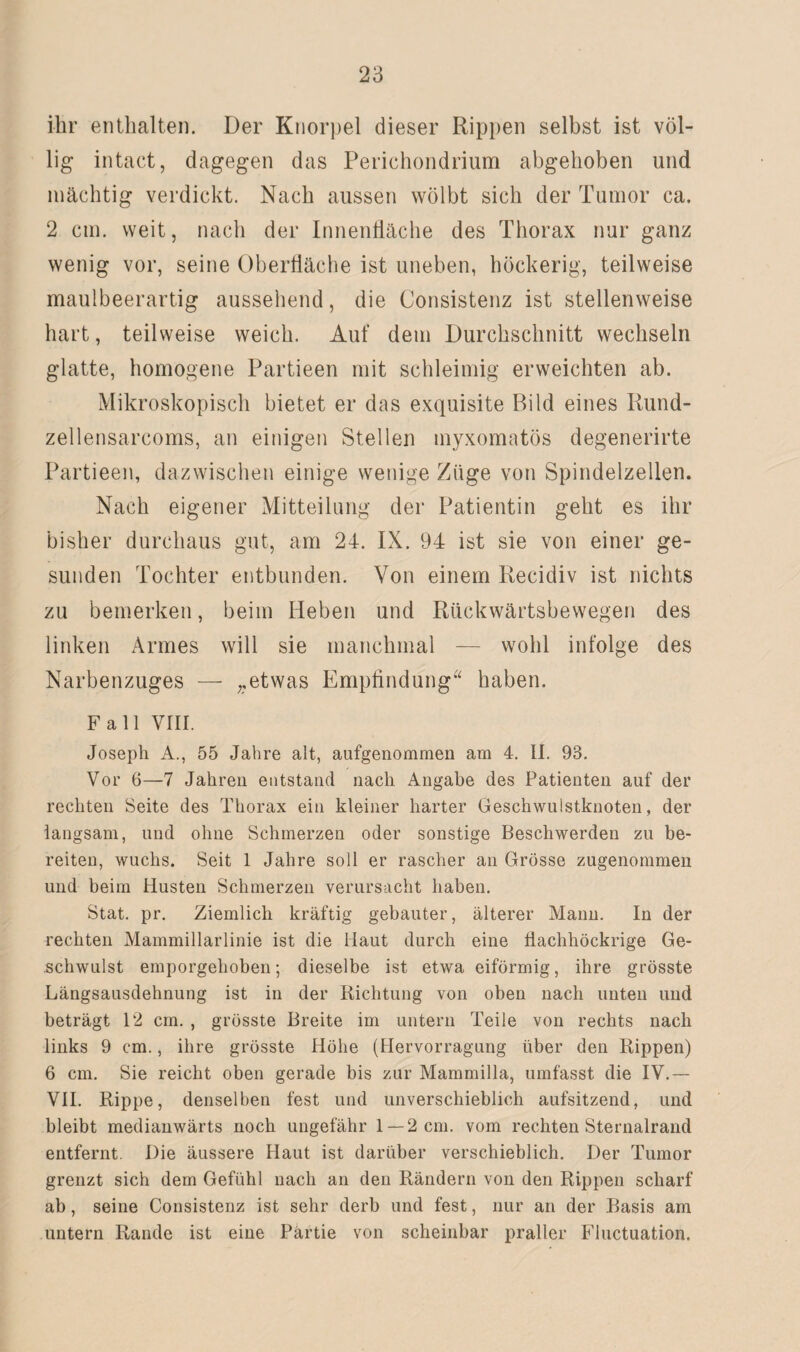 ihr enthalten. Der Knorpel dieser Rippen selbst ist völ¬ lig intact, dagegen das Perichondrium abgehoben und mächtig verdickt. Nach aussen wölbt sich der Tumor ca. 2 cm. weit, nach der Innenfläche des Thorax nur ganz wenig vor, seine Oberfläche ist uneben, höckerig, teilweise maulbeerartig aussehend, die Consistenz ist stellenweise hart, teilweise weich. Auf dem Durchschnitt wechseln glatte, homogene Partieen mit schleimig erweichten ab. Mikroskopisch bietet er das exquisite Bild eines Rund- zellensarcoms, an einigen Stellen myxomatös degenerirte Partieen, dazwischen einige wenige Züge von Spindelzellen. Nach eigener Mitteilung der Patientin geht es ihr bisher durchaus gut, am 24. IX. 94 ist sie von einer ge¬ sunden Tochter entbunden. Von einem Recidiv ist nichts zu bemerken, beim Heben und Rückwärtsbewegen des linken Armes will sie manchmal — wohl infolge des Narbenzuges — „etwas Empfindung“ haben. Fall VIII. Joseph A., 55 Jahre alt, aufgenommen am 4. II. 93. Vor 6—7 Jahren entstand nach Angabe des Patienten auf der rechten Seite des Thorax ein kleiner harter Geschwuistknoten, der langsam, und ohne Schmerzen oder sonstige Beschwerden zu be¬ reiten, wuchs. Seit 1 Jahre soll er rascher an Grösse zugenommen und beim Husten Schmerzen verursacht haben. Stat. pr. Ziemlich kräftig gebauter, älterer Mann. In der rechten Mammillarlinie ist die Haut durch eine flachhöckrige Ge¬ schwulst emporgehoben; dieselbe ist etwa eiförmig, ihre grösste Längsausdehnung ist in der Richtung von oben nach unten und beträgt 12 cm. , grösste Breite im untern Teile von rechts nach links 9 cm., ihre grösste Höhe (Hervorragung über den Rippen) 6 cm. Sie reicht oben gerade bis zur Mammilla, umfasst die IV.— VII. Rippe, denselben fest und unverschieblich aufsitzend, und bleibt medianwärts noch ungefähr 1 — 2 cm. vom rechten Sternalrand entfernt. Die äussere Haut ist darüber verschieblich. Der Tumor grenzt sich dem Gefühl nach an den Rändern von den Rippen scharf ab, seine Consistenz ist sehr derb und fest, nur an der Basis am untern Rande ist eine Partie von scheinbar praller Fluctuation.