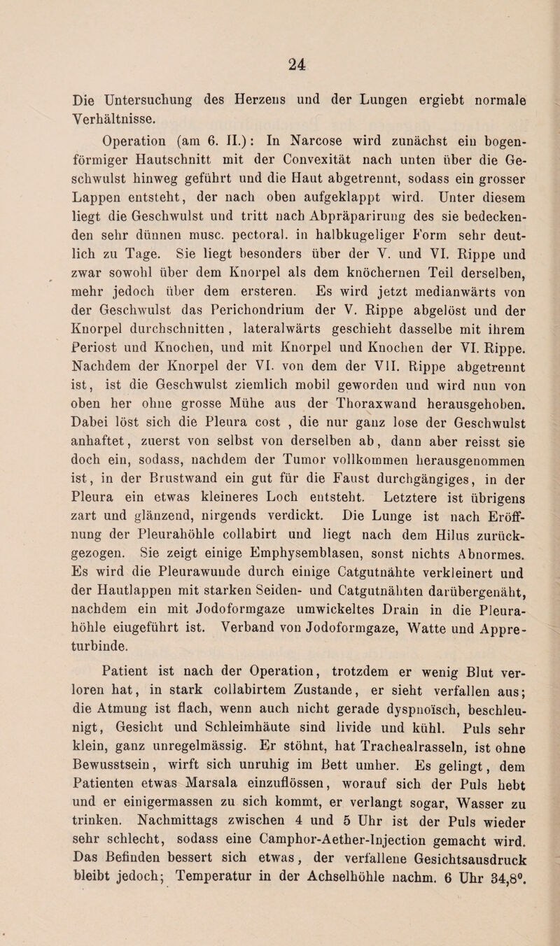 Die Untersuchung des Herzens und der Lungen ergiebt normale Verhältnisse. Operation (am 6. II.): In Narcose wird zunächst ein bogen¬ förmiger Hautschnitt mit der Convexität nach unten über die Ge¬ schwulst hinweg geführt und die Haut abgetrennt, sodass ein grosser Lappen entsteht, der nach oben aufgeklappt wird. Unter diesem liegt die Geschwulst und tritt nach Abpräparirung des sie bedecken¬ den sehr dünnen musc. pectoral. in halbkugeliger Form sehr deut¬ lich zu Tage. Sie liegt besonders über der V. und VI. Rippe und zwar sowohl über dem Knorpel als dem knöchernen Teil derselben, mehr jedoch über dem ersteren. Es wird jetzt medianwärts von der Geschwulst das Perichondrium der V. Rippe abgelöst und der Knorpel durchschnitten , lateralwärts geschieht dasselbe mit ihrem Periost und Knochen, und mit Knorpel und Knochen der VI. Rippe. Nachdem der Knorpel der VI. von dem der VII. Rippe abgetrennt ist, ist die Geschwulst ziemlich mobil geworden und wird nun von oben her ohne grosse Mühe aus der Thoraxwand herausgehoben. Dabei löst sich die Pleura cost , die nur ganz lose der Geschwulst anhaftet, zuerst von selbst von derselben ab, dann aber reisst sie doch ein, sodass, nachdem der Tumor vollkommen herausgenommen ist, in der Brustwand ein gut für die Faust durchgängiges, in der Pleura ein etwas kleineres Loch entsteht. Letztere ist übrigens zart und glänzend, nirgends verdickt. Die Lunge ist nach Eröff¬ nung der Pleurahöhle collabirt und liegt nach dem Hilus zurück¬ gezogen. Sie zeigt einige Emphysemblasen, sonst nichts Abnormes. Es wird die Pleurawunde durch einige Catgutnähte verkleinert und der Hautlappen mit starken Seiden- und Catgutnähten darübergenäht, nachdem ein mit Jodoformgaze umwickeltes Drain in die Pleura¬ höhle eiugeführt ist. Verband von Jodoformgaze, Watte und Appre¬ turbinde. Patient ist nach der Operation, trotzdem er wenig Blut ver¬ loren hat, in stark collabirtem Zustande, er sieht verfallen aus; die Atmung ist flach, wenn auch nicht gerade dyspnoisch, beschleu¬ nigt, Gesicht und Schleimhäute sind livide und kühl. Puls sehr klein, ganz unregelmässig. Er stöhnt, hat Trachealrasseln, ist ohne Bewusstsein, wirft sich unruhig im Bett umher. Es gelingt, dem Patienten etwas Marsala einzuflössen, worauf sich der Puls hebt und er einigermassen zu sich kommt, er verlangt sogar, Wasser zu trinken. Nachmittags zwischen 4 und 5 Uhr ist der Puls wieder sehr schlecht, sodass eine Camphor-Aether-lnjection gemacht wird. Das Befinden bessert sich etwas, der verfallene Gesichtsausdruck bleibt jedoch; Temperatur in der Achselhöhle nachm. 6 Uhr 34,8°.