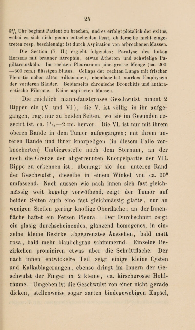 63/4 Uhr beginnt Patient zu brechen, und es erfolgt plötzlich der exitus, wobei es sich nicht genau entscheiden lässt, ob derselbe nicht einge¬ treten resp. beschleunigt ist durch Aspiration von erbrochenen Massen. Die Section (7. II.) ergiebt folgendes: Paralyse des linken Herzens mit brauner Atrophie, etwas Atherom und schwielige Pa- pillarmuskeln. Im rechten Pleuraraum eine grosse Menge (ca. 200 —300 ccm.) flüssigen Blutes. Collaps der rechten Lunge mit frischer Pleuritis neben alten Adhäsionen, ebendaselbst starkes Emphysem der vorderen Ränder. Beiderseits chronische Bronchitis und anthra- cotische Fibrome. Keine aspirirten Massen. Die reichlich mannsfaustgrosse Geschwulst nimmt 2 Rippen ein (V. und VI.), die V. ist völlig in ihr aufge¬ gangen, ragt nur zu beiden Seiten, wo sie im Gesunden re- secirt ist, ca. I1/*—2 cm. hervor. Die VI. ist nur mit ihrem oberen Rande in dem Tumor aufgegangen; mit ihrem un¬ teren Rande und ihrer knorpeligen (in diesem Falle ver¬ knöcherten) Umbiegestelle nach dem Sternum, an der noch die Grenze der abgetrennten Knorpelpartie der VII. Rippe zu erkennen ist, überragt sie den unteren Rand der Geschwulst, dieselbe in einem Winkel von ca. 90° umfassend. Nach aussen wie nach innen sich fast gleich- massig weit kugelig vorwölbend, zeigt der Tumor auf beiden Seiten auch eine fast gleichmässig glatte, nur an wenigen Stellen gering knollige Oberfläche; an der Innen¬ fläche haftet ein Fetzen Pleura. Der Durchschnitt zeigt ein glasig durchscheinendes, glänzend homogenes, in ein¬ zelne kleine Bezirke abgegrenztes Aussehen, bald matt rosa , bald mehr bläulichgrau schimmernd. Einzelne Be- zirkchen prominiren etwas über die Schnittfläche. Der nach innen entwickelte Teil zeigt einige kleine Cysten und Kalkablagerungen, ebenso dringt im Innern der Ge¬ schwulst der Finger in 2 kleine, ca. kirschgrosse Hohl¬ räume. Umgeben ist die Geschwulst von einer nicht gerade dicken, stellenweise sogar zarten bindegewebigen Kapsel,