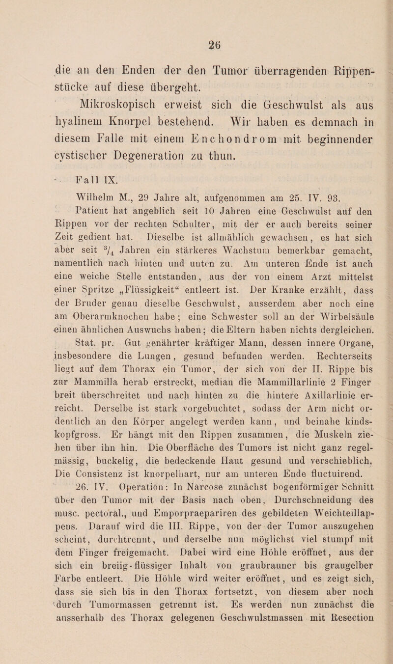 die an den Enden der den Tumor überragenden Rippen¬ stücke auf diese übergebt. Mikroskopisch erweist sich die Geschwulst als aus hyalinem Knorpel bestehend. Wir haben es demnach in diesem Falle mit einem Encliondrom mit beginnender cystischer Degeneration zu thun. Fall IX. Wilhelm M., 29 Jahre alt, aufgenommen am 25. IV. 93. Patient hat angeblich seit 10 Jahren eine Geschwulst auf den Rippen vor der rechten Schulter, mit der er auch bereits seiner Zeit gedient hat. Dieselbe ist allmählich gewachsen , es hat sich aber seit 3/4 Jahren ein stärkeres Wachstum bemerkbar gemacht, namentlich nach hinten und unten zu. Am unteren Ende ist auch eine weiche Stelle entstanden, aus der von einem Arzt mittelst einer Spritze „Flüssigkeit“ entleert ist. Der Kranke erzählt, dass der Bruder genau dieselbe Geschwulst, ausserdem aber noch eine am Oberarmknocheu habe ; eine Schwester soll an der Wirbelsäule einen ähnlichen Auswuchs haben; die Eltern haben nichts dergleichen. Stat. pr. Gut genährter kräftiger Mann, dessen innere Organe, insbesondere die Lungen, gesund befunden werden. Rechterseits liegt auf dem Thorax ein Tumor, der sich von der II. Rippe bis zur Mammilla herab erstreckt, median die Mammillarlinie 2 Finger breit überschreitet und nach hinten zu die hintere Axillarlinie er¬ reicht. Derselbe ist stark vorgebuchtet, sodass der Arm nicht or¬ dentlich an den Körper angelegt werden kann , und beinahe kinds¬ kopfgross. Er hängt mit den Rippen zusammen, die Muskeln zie¬ hen über ihn hin. Die Oberfläche des Tumors ist nicht ganz regel¬ mässig, buckelig, die bedeckende Haut gesund und verschieblich. Die Consistenz ist knorpelhart, nur am unteren Ende fluctuirend. 26. IV. Operation: In Närcose zunächst bogenförmiger Schnitt über den Tumor mit der Basis nach oben, Durchschneidung des musc. pectoral., und Emporpraepariren des gebildeten Weichteillap¬ pens. Darauf wird die III. Rippe, von der der Tumor auszugehen scheint, durchtrennt, und derselbe nun möglichst viel stumpf mit dem Finger freigemacht. Dabei wird eine Höhle eröffnet, aus der sich ein breiig - flüssiger Inhalt von graubrauner bis graugelber Farbe entleert. Die Höhle wird weiter eröffnet, und es zeigt sich, dass sie sich bis in den Thorax fortsetzt, von diesem aber noch durch Tumormassen getrennt ist. Es werden nun zunächst die ausserhalb des Thorax gelegenen Geschwulstmassen mit Resection