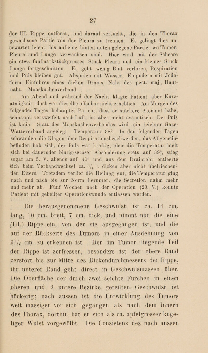 der III. Rippe entfernt, und darauf versucht, die in den Thorax gewachsene Partie von der Pleura zu trennen. Es gelingt dies un¬ erwartet leicht, bis auf eine hinten unten gelegene Partie, wo Tumor, Pleura und Lunge verwachsen sind. Hier wird mit der Scheere ein etwa funfmarkstückgrosses Stück Pleura und ein kleines Stück Lunge fortgeschnitten. Es geht wenig Blut verloren, Respiration und Puls bleiben gut. Abspülen mit Wasser, Einpudern mit Jodo¬ form, Einfuhren eines dicken Drains, Naht des pect, maj., Haut¬ naht. Mooskuchen verband. Am Abend und während der Nacht klagte Patient über Kurz¬ atmigkeit, doch war dieselbe offenbar nicht erheblich. Am Morgen des folgenden Tages behauptet Patient, dass er stärkere Atemnot habe, schnappt verzweifelt nach Luft, ist aber nicht cyanotisch. Der Puls ist kiein. Statt des Mooskuchenverbandes wird ein leichter Gaze- Watteverband angelegt. Temperatur 38°. In den folgenden Tagen schwanden die Klagen über Respirationsbeschwerden, das Allgemein¬ befinden hob sich, der Puls war kräftig, aber die Temperatur hielt sich bei dauernder blutig-seröser Absonderung stets auf 39°, stieg sogar am 5. Y. abends auf 40° und aus dem Drainrohr entleerte sich beim Verbandwechsel ca. l/4 1- dicken aber nicht übelriechen¬ den Eiters. Trotzdem verlief die Heilung gut, die Temperatur ging mach und nach bis zur Norm herunter, die Secretion nahm mehr und mehr ab. Fünf Wochen nach der Operation (29. V.) konnte Patient mit geheilter Operationswunde entlassen werden. Die herausgenommene Geschwulst ist ca. 14 cm. lang, 10 cm. breit, 7 cm. dick, und nimmt nur die eine (III.) Rippe ein, von der sie ausgegangen ist, und die auf der Rückseite des Tumors in einer Ausdehnung von 9V2 cm. zu erkennen ist. Der im Tumor liegende Teil der Rippe ist zerfressen, besonders ist der obere Rand zerstört bis zur Mitte des Dickendurchmessers der Rippe, ihr unterer Rand geht direct in Geschwulsmassen über. Die Oberfläche der durch zwei seichte Furchen in einen oberen und 2 untere Bezirke geteilten Geschwulst ist höckerig; nach aussen ist die Entwicklung des Tumors weit massiger vor sich gegangen als nach dem Innern des Thorax, dorthin hat er sich als ca. apfelgrosser kuge¬ liger Wulst vorgewölbt. Die Consistenz des nach aussen
