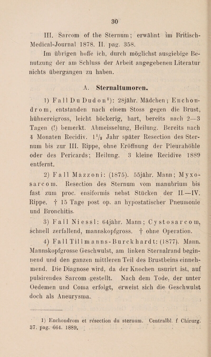 •> r. t <■ r III. Sarcom of the Sternum; erwälint im Britisch- Medical-Journal 1878. II. pag. 358. Im übrigen hoffe ich, durch möglichst ausgiebige Be¬ nutzung der am Schluss der Arbeit angegebenen Literatur nichts übergangen zu haben. A. Sternaltumoren. 1) Fall Du Dudon1): 28jähr. Mädchen ; Enchon- drom, entstanden nach einem Stoss gegen die Brust, hühnereigross, leicht höckerig, hart, bereits nach 2—3 Tagen (!) bemerkt. Abmeisselung, Heilung. Bereits nach 4 Monaten Recidiv. V/s Jahr später Resection des Ster¬ num bis zur III. Rippe, ohne Eröffnung der Pleurahöhle oder des Pericards; Heilung. 3 kleine Recidive 1889 entfernt. 2) Fall Mazzoni: (1875). 55jähr. Mann; Myxo- sarcom. Resection des Sternum vom manubrium bis fast zum proc. ensiformis nebst Stücken der II.—IV. Rippe, f 15 Tage post op. an hypostatischer Pneumonie und Bronchitis. 3) Fall Ni ess 1: 64jähr. Mann ; Cystosarcom, Schnell zerfallend, mannskopfgross, f ohne Operation. 4) Fall Tillm anns-Burckhardt: (1877). Mann. Mannskopfgrosse Geschwulst, am linken Sternalrand begin¬ nend und den ganzen mittleren Teil des Brustbeins einneh¬ mend. Die Diagnose wird, da der Knochen usurirt ist, auf pulsirendes Sarcom -gestellt. Nach dem Tode, der unter Oedemen und Coma erfolgt, erweist sich die Geschwulst doch als Aneurysma. 1) Enchondrom et resection du Sternum. Centralbl. f Chirurg. 37. pag. 664. 1889. < •