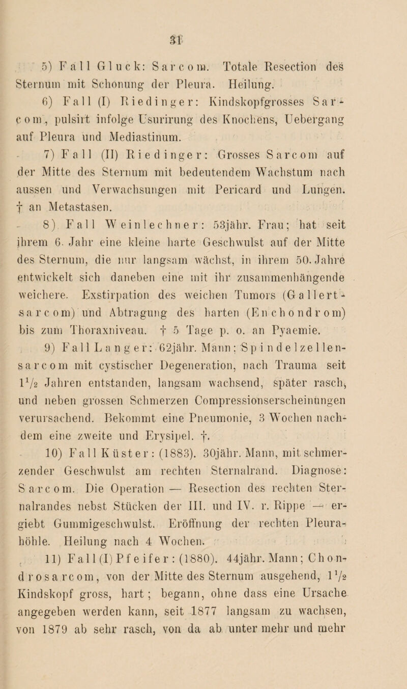 Sternum mit Schonung der Pleura. Heilung. 6) Fall (I) Riedinger: Kindskopfgrosses S a r* com, pulsirt infolge Usurirung des Knochens, Uebergang auf Pleura und Mediastinum. 7) Full (II) Riedinger: Grosses Sarcom auf der Mitte des Sternum mit bedeutendem Wachstum nach aussen und Verwachsungen mit Pericard und Lungen, f an Metastasen. 8) Fall Weinlechner: 53jähr. Frau; hat seit ihrem 6. Jahr eine kleine harte Geschwulst auf der Mitte des Sternum, die nur langsam wächst, in ihrem 50. Jahre entwickelt sich daneben eine mit ihr zusammenhängende weichere. Exstirpation des weichen Tumors (Gallert* sarcom) und Abtragung des harten (En chondrom) bis zum Thoraxniveau, f 5 Tage p. o. an Pyaemie. 9) FallLanger: 62jähr. Mann ; S p i n d e 1 ze 1 le n- sarcom mit cystischer Degeneration, nach Trauma seit H/2 Jahren entstanden, langsam wachsend, später rasch> und neben grossen Schmerzen Compressionserscheinüngen verursachend. Bekommt eine Pneumonie, 3 Wochen nach* dem eine zweite und Erysipel, f. 10) Fa 11 K üst er : (1883). 30jähr. Mann, mit schmer¬ zender Geschwulst am rechten Sternalrand. Diagnose: Sarcom. Die Operation— Resection des rechten Ster- nalrandes nebst Stücken der III. und IV. r. Rippe — er- giebt Gummigeschwulst. Eröffnung der rechten Pleura¬ höhle. Heilung nach 4 Wochen. 11) Fall (I) Pfeifer: (1880). 44jähr. Mann ; Ch 0 n- d rosa rcom, von der Mitte des Sternum ausgehend, l1/* Kindskopf gross, hart; begann, ohne dass eine Ursache angegeben werden kann, seit 1877 langsam zu wachsen, von 1879 ab sehr rasch, von da ab unter mehr und mehr