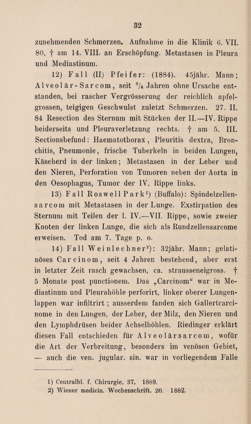 zunehmenden Schmerzen. Aufnahme in die Klinik G. VII. 80, f am 14. VIII. an Erschöpfung. Metastasen in Pleura und Mediastinum. 12) Fall (II) Pfeifer: (1884). 45jähr. Mann; Al veol är-Sar com, seit % Jahren ohne Ursache ent¬ standen, bei rascher Vergrösserung der reichlich apfel¬ grossen, teigigen Geschwulst zuletzt Schmerzen. 27. II. 84 Resection des Sternum mit Stücken der II.—IV. Rippe beiderseits und Pleuraverletzung rechts, f am 5. III. Sectionsbefund: Haematothorax, Pleuritis dextra, Bron¬ chitis, Pneumonie, frische Tuberkeln in beiden Lungen, Käseherd in der linken; Metastasen in der Leber und den Nieren, Perforation von Tumoren neben der Aorta in den Oesophagus, Tumor der IV. Rippe links. 13) Fall Ros well P ark1) (Buffalo): Spindelzellen- sarcom mit Metastasen in der Lunge. Exstirpation des Sternum mit Teilen der 1. IV.—VII. Rippe, sowie zweier Knoten der linken Lunge, die sich als Rundzellensarcome erweisen. Tod am 7. Tage p. o. 14) Fall Wei nlechner2): 32jähr. Mann; gelati¬ nöses Carcinom, seit 4 Jahren bestehend, aber erst in letzter Zeit rasch gewachsen, ca. strausseneigross. f 5 Monate post punctionem. Das „Carcinom“ war in Me¬ diastinum und Pleurahöhle perforirt, linker oberer Lungen¬ lappen war infiltrirt; ausserdem fanden sich Gallertcarci- nome in den Lungen, der Leber, der Milz, den Nieren und den Lymphdrüsen beider Achselhöhlen. Riedinger erklärt diesen Fall entschieden für Alveolärsarcoin, wofür die Art der Verbreitung, besonders im venösen Gebiet, — auch die ven. jugular. sin. war in vorliegendem Falle 1) Centralbl. f. Chirurgie. 57. 1889. 2) Wiener medicin. Wochenschrift. 20. 1882.