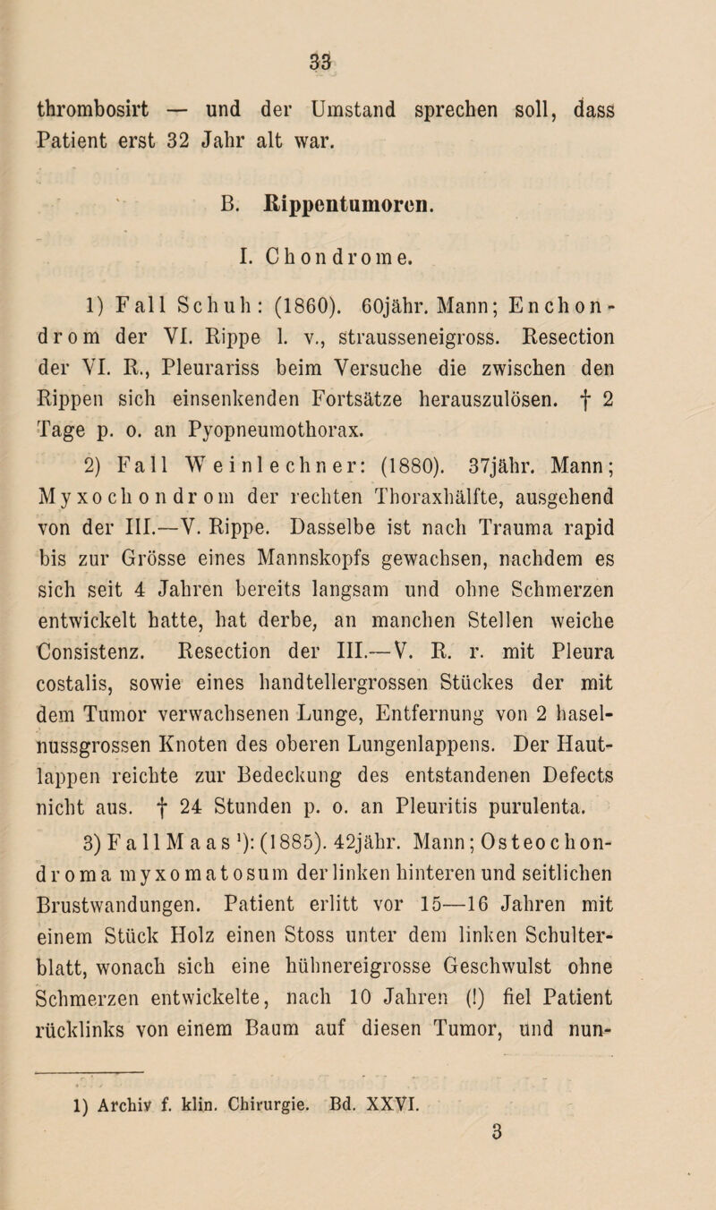 thrombosirt — und der Umstand sprechen soll, dass Patient erst 32 Jahr alt war. B. Rippentumoren. I. Chondrome. 1) Fall Schuh: (1860). 60jähr. Mann; Enchon- drom der VI. Kippe 1. v., strausseneigross. Kesection der VI. R., Pleurariss beim Versuche die zwischen den Rippen sich einsenkenden Fortsätze herauszulösen, f 2 Tage p. o. an Pyopneumothorax. 2) Fall Weinlechner: (1880). 37jähr. Mann; Myxocliondrom der rechten Thoraxhälfte, ausgehend von der III.—V. Rippe. Dasselbe ist nach Trauma rapid bis zur Grösse eines Mannskopfs gewachsen, nachdem es sich seit 4 Jahren bereits langsam und ohne Schmerzen entwickelt hatte, hat derbe, an manchen Stellen weiche Consistenz. Resection der III.— V. R. r. mit Pleura costalis, sowie eines handtellergrossen Stückes der mit dem Tumor verwachsenen Lunge, Entfernung von 2 hasel¬ nussgrossen Knoten des oberen Lungenlappens. Der Haut¬ lappen reichte zur Bedeckung des entstandenen Defects nicht aus. f 24 Stunden p. o. an Pleuritis purulenta. 3) Fall M aas ’): (1885). 42jähr. Mann; Osteochon- droma myxomatosum der linken hinteren und seitlichen Brustwandungen. Patient erlitt vor 15—16 Jahren mit einem Stück Holz einen Stoss unter dem linken Schulter¬ blatt, wonach sich eine hühnereigrosse Geschwulst ohne Schmerzen entwickelte, nach 10 Jahren (!) fiel Patient rücklinks von einem Baum auf diesen Tumor, und nun- 1) Archiv f. klin. Chirurgie. Bd. XXVI. 3