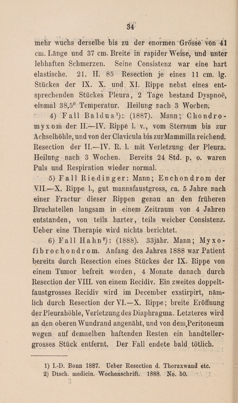 cm. Länge und 37 cm. Breite in rapider Weise, und unter lebhaften Schmerzen. Seine Consistenz war eine hart elastische. 21. II. 85 Resection je eines 11 cm. lg. Stückes der IX. X. undr XI. Rippe nebst eines ent¬ sprechenden Stückes Pleura, 2 Tage bestand Dyspnoe, einmal 38,5° Temperatur. Heilung nach 3 Wochen. 4) Fall Baldus1): (1887). Mann; Chondro- myxom der II.—IY. Rippe 1. v., vom Sternum bis zur Achselhöhle, und von der Clavicula bis zurMammilla reichend. Resection der II.—IV. R. 1. mit Verletzung der Pleura. Heilung nach 3 WTochen. Bereits 24 Std. p. o. waren Puls und Respiration wieder normal. 5) Fall Ri e d i n g e r: Mann ; Enchondrom der VII.—X. Rippe 1., gut mannsfaustgross, ca. 5 Jahre nach einer Fractur dieser Rippen genau an den früheren Bruchstellen langsam in einem Zeitraum von 4 Jahren ■ • i entstanden, von teils harter, teils weicher Consistenz. Ueber eine Therapie wird nichts berichtet. 6) Fall Hahn2): (1888). 33jähr. Mann; M-yxo- fibrochondrom. Anfang des Jahres 1888 war Patient bereits durch Resection eines Stückes der IX. Rippe von einem Tumor befreit worden, 4 Monate danach durch Resection der VIII. von einem Recidiv. Ein zweites doppelt¬ faustgrosses Recidiv wird im December exstirpirt, näm¬ lich durch Resection derVI.—X. Rippe; breite Eröffnung der Pleurahöhle, Verletzung des Diaphragma. Letzteres wird an d;en oberen Wundrand angenäht, und von demJPeritoneum wegen auf demselben haftenden Resten ein handteller- grosses Stück entfernt. Der Fall endete bald tötlich. 1) I.-D. Bonn 1887. Ueber Resection d. Thoraxwand etc. 2) Dtsch. medicin. Wochenschrift. 1888. No. 50.