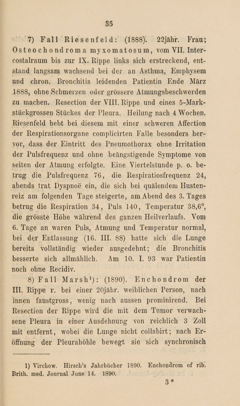 7) Fall Riesenfeld: (1888). 22jähr. Frau; Osteochondroma myxomatosum, vom VII. Inter- costalraum bis zur IX. Rippe links sich erstreckend, ent¬ stand langsam wachsend bei der an Asthma, Emphysem und cliron. Bronchitis leidenden Patientin Ende März 1888, ohne Schmerzen oder grössere Atmungsbeschwerden zu machen. Resection der VIII. Rippe und eines 5-Mark- stückgrossen Stückes der Pleura. Heilung nach 4 Wochen. Riesenfeld hebt bei diesem mit einer schweren Affection der Respirationsorgane complicirten Falle besonders her¬ vor, dass der Eintritt des Pneumothorax ohne Irritation der Pulsfrequenz und ohne beängstigende Symptome von seiten der Atmung erfolgte. Eine Viertelstunde p. o. be¬ trug die Pulsfrequenz 76, die Respiratiosfrequenz 24, abends trat Dyspnoe ein, die sich bei quälendem Husten¬ reiz am folgenden Tage steigerte, am Abend des 3. Tages betrug die Respiration 34, Puls 140, Temperatur 38,6°, die grösste Höhe während des ganzen Heilverlaufs. Vom 6. Tage an waren Puls, Atmung und Temperatur normal, bei der Entlassung (16. III. 88) hatte sich die Lunge bereits vollständig wieder ausgedehnt; die Bronchitis besserte sich allmählich. Am 10. I. 93 war Patientin noch ohne Recidiv. 8) Fall Marsh1): (1890). Enchondrom der III. Rippe r. bei einer 20jähr. weiblichen Person, nach innen faustgross, wenig nach aussen prominirend. Bei Resection der Rippe wird die mit dem Tumor verwach¬ sene Pleura in einer Ausdehnung von reichlich 3 Zoll mit entfernt, wobei die Lunge nicht collabirt; nach Er¬ öffnung der Pleurahöhle bewegt sie sich synchronisch 1) Vircliow. Hirsch’s Jahrbücher 1890. Enchondrom of rib. Brith. med. Journal June 14. 1890. 3*
