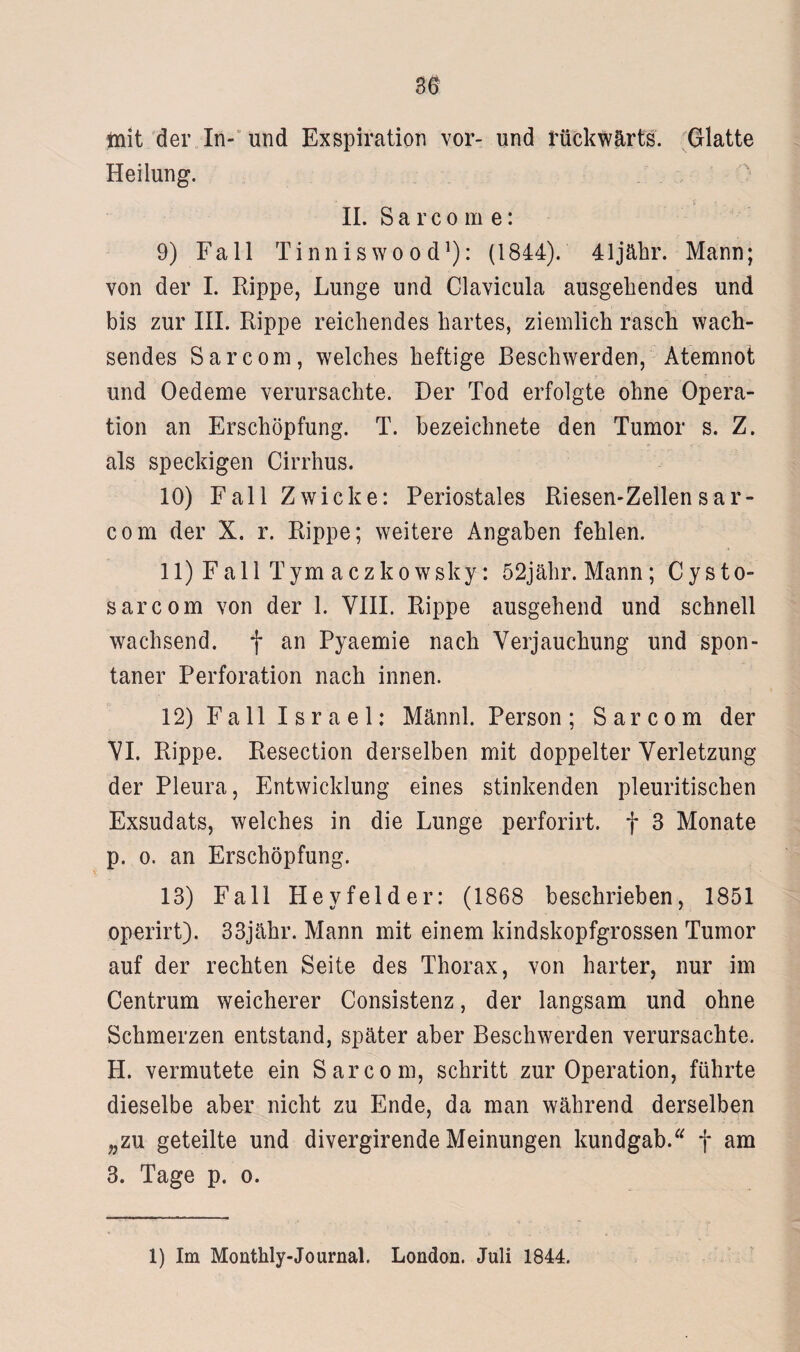 mit der In- und Exspiration vor- und rückwärts. Glatte Heilung. II. Sarcome: 9) Fall Tinniswood1): (1844). 41jähr. Mann; ■j , - -r i von der I. Rippe, Lunge und Clavicula ausgehendes und bis zur III. Rippe reichendes hartes, ziemlich rasch wach¬ sendes Sarcom, welches heftige Beschwerden, Atemnot und Oedeme verursachte. Der Tod erfolgte ohne Opera¬ tion an Erschöpfung. T. bezeichnete den Tumor s. Z. als speckigen Cirrhus. 10) Fall Zwicke: Periostales Riesen-Zellen sar¬ com der X. r. Rippe; weitere Angaben fehlen. 11) Fall Tym aczkowsky: 52jähr. Mann; Cysto- sarcom von der 1. YIII. Rippe ausgehend und schnell wachsend, f an Pyaemie nach Verjauchung und spon¬ taner Perforation nach innen. 12) Fall Israel: Männl. Person; Sarcom der VI. Rippe. Resection derselben mit doppelter Verletzung der Pleura, Entwicklung eines stinkenden pleuritischen Exsudats, welches in die Lunge perforirt. f 3 Monate p. o. an Erschöpfung. 13) Fall Hey fei der: (1868 beschrieben, 1851 operirt). 33jähr. Mann mit einem kindskopfgrossen Tumor auf der rechten Seite des Thorax, von harter, nur im Centrum weicherer Consistenz, der langsam und ohne Schmerzen entstand, später aber Beschwerden verursachte. H. vermutete ein Sarcom, schritt zur Operation, führte dieselbe aber nicht zu Ende, da man während derselben „zu geteilte und divergirende Meinungen kundgab.u f am 3. Tage p. o. 1) Im Monthly-Journal. London. Juli 1844.